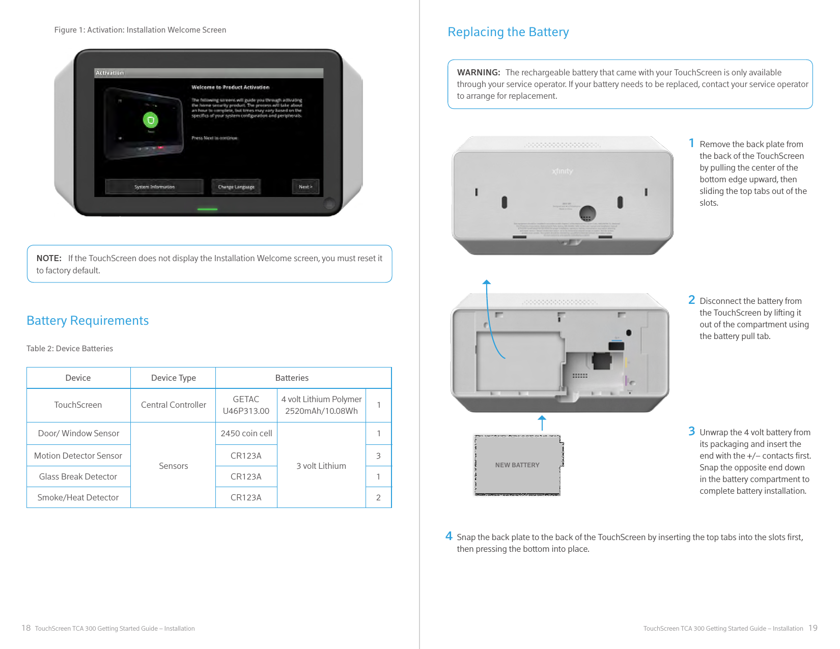 18 19TouchScreen TCA 300 Getting Started Guide – Installation TouchScreen TCA 300 Getting Started Guide – InstallationDeviceTouchScreenDoor/ Window Sensor 2450 coin cell 1Motion Detector Sensor CR123A 3Glass Break Detector CR123A 1Smoke/Heat Detector CR123A 2Central ControllerSensorsGETAC U46P313.00 14 volt Lithium Polymer2520mAh/10.08Wh3 volt LithiumDevice Type BatteriesTable 2: Device BatteriesIf the TouchScreen does not display the Installation Welcome screen, you must reset it NOTE:to factory default.Battery RequirementsFigure 1: Activation: Installation Welcome Screen Replacing the BatteryThe rechargeable battery that came with your TouchScreen is only available WARNING:through your service operator. If your battery needs to be replaced, contact your service operator to arrange for replacement.Remove the back plate from the back of the TouchScreen by pulling the center of the bottom edge upward, then sliding the top tabs out of the slots.12Disconnect the battery from the TouchScreen by lifting it out of the compartment using the battery pull tab.Unwrap the 4 volt battery from its packaging and insert the end with the +/– contacts rst. Snap the opposite end down in the battery compartment to complete battery installation.3NEW BATTERYSnap the back plate to the back of the TouchScreen by inserting the top tabs into the slots rst, then pressing the bottom into place.4