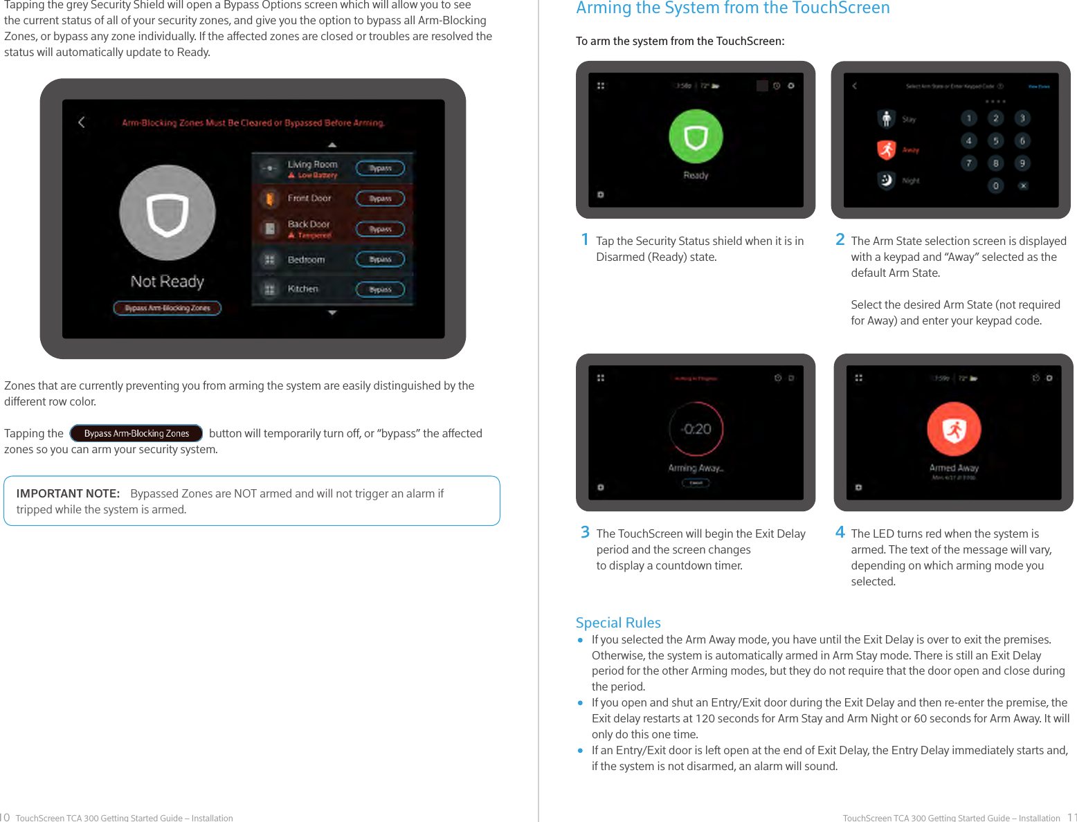 10 11TouchScreen TCA 300 Getting Started Guide – Installation TouchScreen TCA 300 Getting Started Guide – InstallationZones that are currently preventing you from arming the system are easily distinguished by the dierent row color. Tapping the                                                       button will temporarily turn o, or “bypass” the aected zones so you can arm your security system.Tapping the grey Security Shield will open a Bypass Options screen which will allow you to see the current status of all of your security zones, and give you the option to bypass all Arm-Blocking Zones, or bypass any zone individually. If the aected zones are closed or troubles are resolved the status will automatically update to Ready. Tap the Security Status shield when it is in Disarmed (Ready) state.1324The Arm State selection screen is displayed with a keypad and “Away” selected as the default Arm State.Select the desired Arm State (not required for Away) and enter your keypad code. The TouchScreen will begin the Exit Delay period and the screen changes to display a countdown timer.The LED turns red when the system is armed. The text of the message will vary, depending on which arming mode you selected.Bypassed Zones are NOT armed and will not trigger an alarm if IMPORTANT NOTE:tripped while the system is armed. Arming the System from the TouchScreenTo arm the system from the TouchScreen:Special Rules      If you selected the Arm Away mode, you have until the Exit Delay is over to exit the premises.      Otherwise, the system is automatically armed in Arm Stay mode. There is still an Exit Delay      period for the other Arming modes, but they do not require that the door open and close during      the period.      If you open and shut an Entry/Exit door during the Exit Delay and then re-enter the premise, the      Exit delay restarts at 120 seconds for Arm Stay and Arm Night or 60 seconds for Arm Away. It will      only do this one time.       If an Entry/Exit door is left open at the end of Exit Delay, the Entry Delay immediately starts and,       if the system is not disarmed, an alarm will sound.