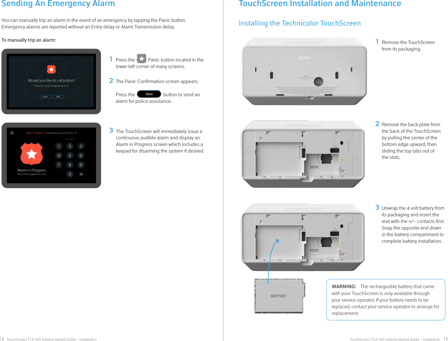 14 15TouchScreen TCA 300 Getting Started Guide – Installation TouchScreen TCA 300 Getting Started Guide – InstallationSending An Emergency AlarmYou can manually trip an alarm in the event of an emergency by tapping the Panic button. Emergency alarms are reported without an Entry delay or Alarm Transmission delay.To manually trip an alarm:Press the            Panic button located in the lower left corner of many screens.12The Panic Conrmation screen appears.Press the                          button to send an alarm for police assistance.3The TouchScreen will immediately issue a continuous audible alarm and display an Alarm in Progress screen which includes a keypad for disarming the system if desired. TouchScreen Installation and MaintenanceInstalling the Technicolor TouchScreenRemove the TouchScreen from its packaging.12Remove the back plate from the back of the TouchScreen by pulling the center of the bottom edge upward, then sliding the top tabs out of the slots.Unwrap the 4 volt battery from its packaging and insert the end with the +/– contacts rst. Snap the opposite end down in the battery compartment to complete battery installation.3BATTERYThe rechargeable battery that came WARNING:with your TouchScreen is only available through your service operator. If your battery needs to be replaced, contact your service operator to arrange for replacement.