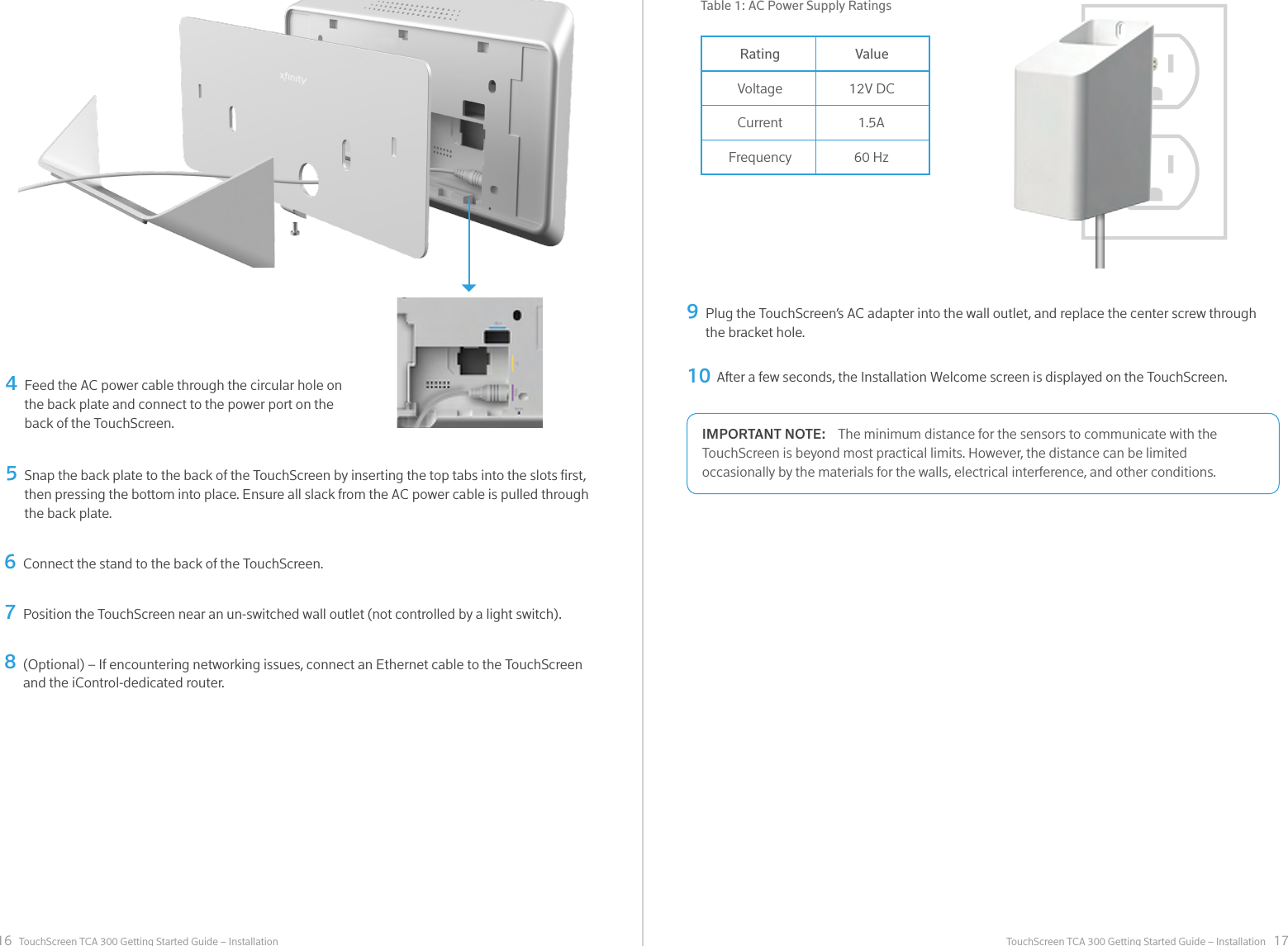 16 17TouchScreen TCA 300 Getting Started Guide – Installation TouchScreen TCA 300 Getting Started Guide – InstallationFeed the AC power cable through the circular hole on the back plate and connect to the power port on the back of the TouchScreen.456978Snap the back plate to the back of the TouchScreen by inserting the top tabs into the slots rst, then pressing the bottom into place. Ensure all slack from the AC power cable is pulled through the back plate.Connect the stand to the back of the TouchScreen.Plug the TouchScreen’s AC adapter into the wall outlet, and replace the center screw through the bracket hole.Position the TouchScreen near an un-switched wall outlet (not controlled by a light switch).(Optional) – If encountering networking issues, connect an Ethernet cable to the TouchScreen and the iControl-dedicated router.10 After a few seconds, the Installation Welcome screen is displayed on the TouchScreen.RatingVoltageCurrentFrequencyValue12V DC1.5A60 HzTable 1: AC Power Supply Ratings HOME HUB DESIGN INTENT V001 08.14.15 10 of 11     [COMCAST CONFIDENTIAL]Home Hub Power SupplyPower supply should follows similar look and feel to the Home Hub. See CAD “150630_HH PSU.STP”The minimum distance for the sensors to communicate with the IMPORTANT NOTE:TouchScreen is beyond most practical limits. However, the distance can be limited occasionally by the materials for the walls, electrical interference, and other conditions.
