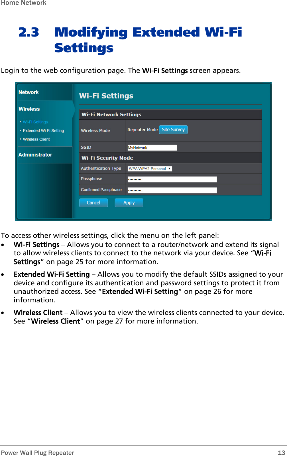 Home Network   Power Wall Plug Repeater       13 2.3 Modifying Extended Wi-Fi Settings Login to the web configuration page. The Wi-Fi Settings screen appears.  To access other wireless settings, click the menu on the left panel: • Wi-Fi Settings – Allows you to connect to a router/network and extend its signal to allow wireless clients to connect to the network via your device. See “Wi-Fi Settings” on page 25 for more information. • Extended Wi-Fi Setting – Allows you to modify the default SSIDs assigned to your device and configure its authentication and password settings to protect it from unauthorized access. See “Extended Wi-Fi Setting” on page 26 for more information. • Wireless Client – Allows you to view the wireless clients connected to your device. See “Wireless Client” on page 27 for more information.       
