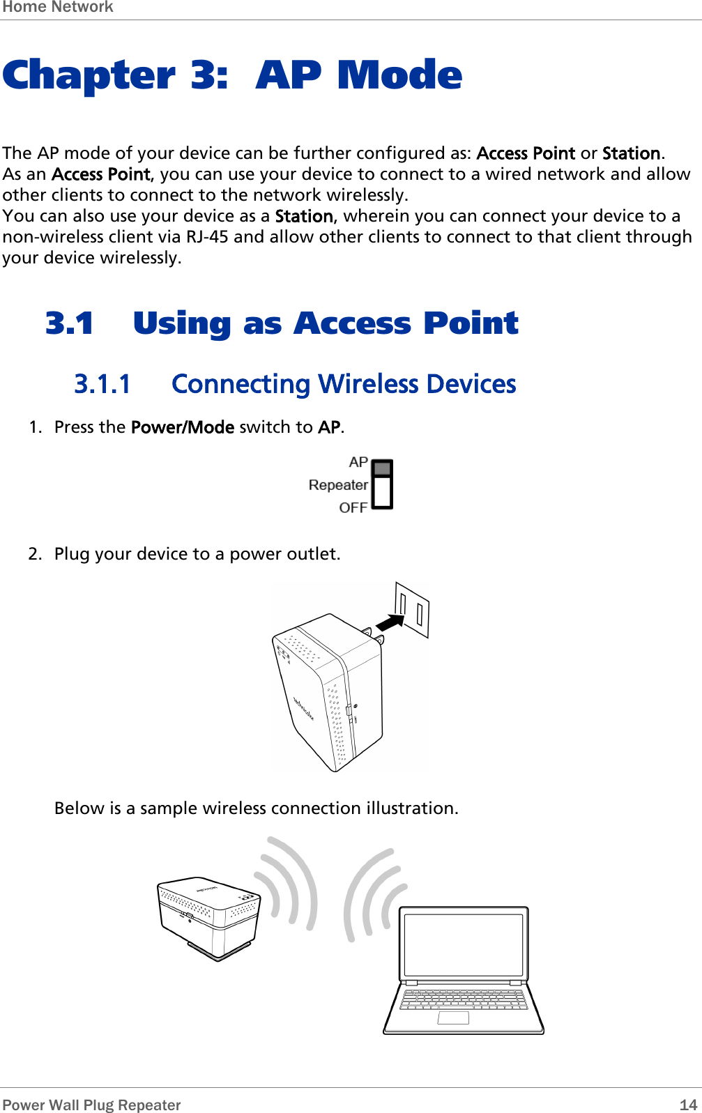 Home Network   Power Wall Plug Repeater       14 Chapter 3: AP Mode The AP mode of your device can be further configured as: Access Point or Station.  As an Access Point, you can use your device to connect to a wired network and allow other clients to connect to the network wirelessly. You can also use your device as a Station, wherein you can connect your device to a non-wireless client via RJ-45 and allow other clients to connect to that client through your device wirelessly. 3.1 Using as Access Point 3.1.1 Connecting Wireless Devices 1. Press the Power/Mode switch to AP.  2. Plug your device to a power outlet.  Below is a sample wireless connection illustration.  