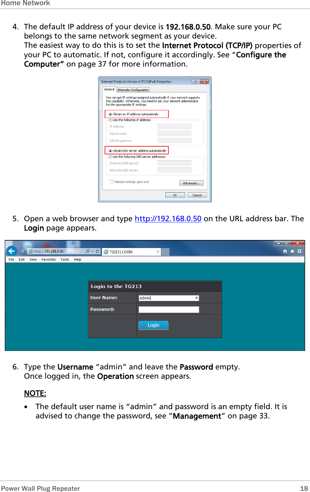 Home Network   Power Wall Plug Repeater       18 4. The default IP address of your device is 192.168.0.50. Make sure your PC belongs to the same network segment as your device.  The easiest way to do this is to set the Internet Protocol (TCP/IP) properties of your PC to automatic. If not, configure it accordingly. See “Configure the Computer” on page 37 for more information.  5. Open a web browser and type http://192.168.0.50 on the URL address bar. The Login page appears.  6. Type the Username “admin” and leave the Password empty.  Once logged in, the Operation screen appears. NOTE: • The default user name is “admin” and password is an empty field. It is advised to change the password, see “Management” on page 33. 