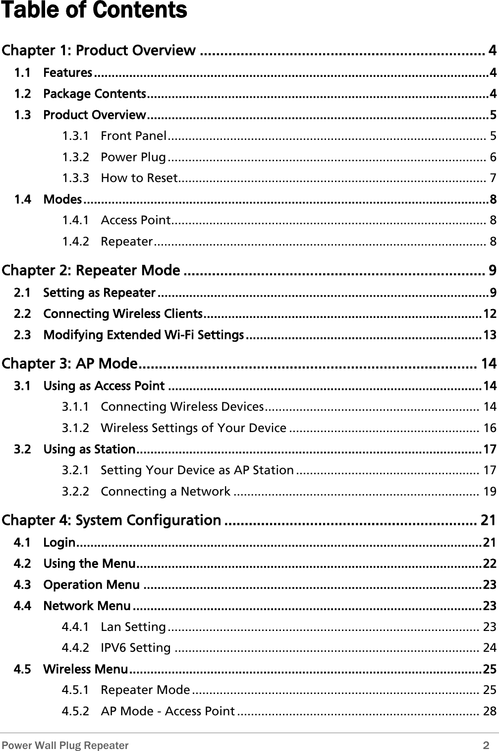  Power Wall Plug Repeater        2 Table of Contents Chapter 1: Product Overview ...................................................................... 4 1.1 Features ................................................................................................................ 4 1.2 Package Contents ................................................................................................. 4 1.3 Product Overview ................................................................................................. 5 1.3.1 Front Panel ............................................................................................ 5 1.3.2 Power Plug ............................................................................................ 6 1.3.3 How to Reset......................................................................................... 7 1.4 Modes ................................................................................................................... 8 1.4.1 Access Point........................................................................................... 8 1.4.2 Repeater ................................................................................................ 8 Chapter 2: Repeater Mode .......................................................................... 9 2.1 Setting as Repeater .............................................................................................. 9 2.2 Connecting Wireless Clients ............................................................................... 12 2.3 Modifying Extended Wi-Fi Settings ................................................................... 13 Chapter 3: AP Mode ................................................................................... 14 3.1 Using as Access Point ......................................................................................... 14 3.1.1 Connecting Wireless Devices .............................................................. 14 3.1.2 Wireless Settings of Your Device ....................................................... 16 3.2 Using as Station .................................................................................................. 17 3.2.1 Setting Your Device as AP Station ..................................................... 17 3.2.2 Connecting a Network ....................................................................... 19 Chapter 4: System Configuration .............................................................. 21 4.1 Login ................................................................................................................... 21 4.2 Using the Menu .................................................................................................. 22 4.3 Operation Menu ................................................................................................ 23 4.4 Network Menu ................................................................................................... 23 4.4.1 Lan Setting .......................................................................................... 23 4.4.2 IPV6 Setting ........................................................................................ 24 4.5 Wireless Menu .................................................................................................... 25 4.5.1 Repeater Mode ................................................................................... 25 4.5.2 AP Mode - Access Point ...................................................................... 28 
