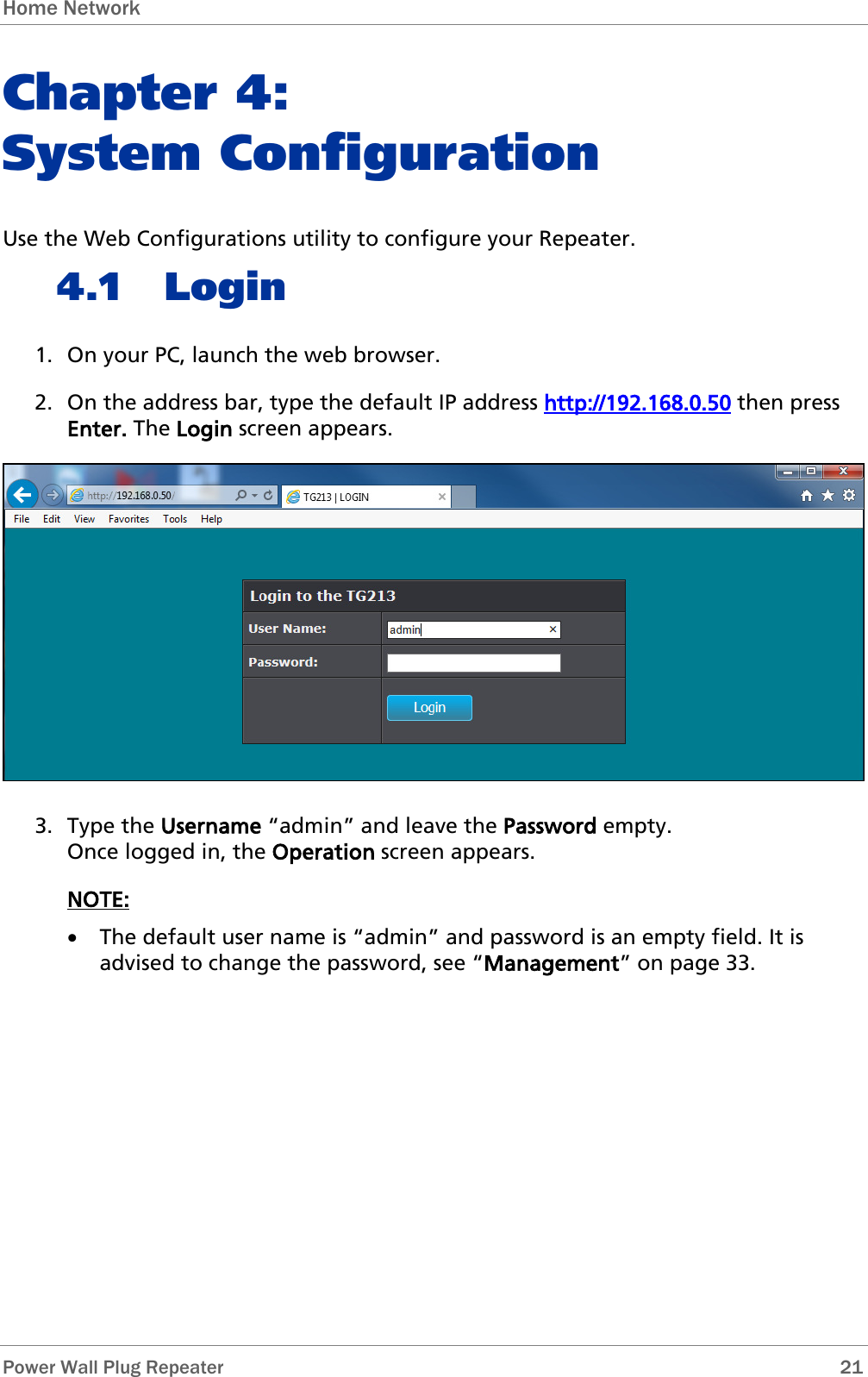 Home Network   Power Wall Plug Repeater       21 Chapter 4:  System Configuration Use the Web Configurations utility to configure your Repeater. 4.1 Login 1. On your PC, launch the web browser.  2. On the address bar, type the default IP address http://192.168.0.50 then press Enter. The Login screen appears.  3. Type the Username “admin” and leave the Password empty.  Once logged in, the Operation screen appears. NOTE:  • The default user name is “admin” and password is an empty field. It is advised to change the password, see “Management” on page 33.     