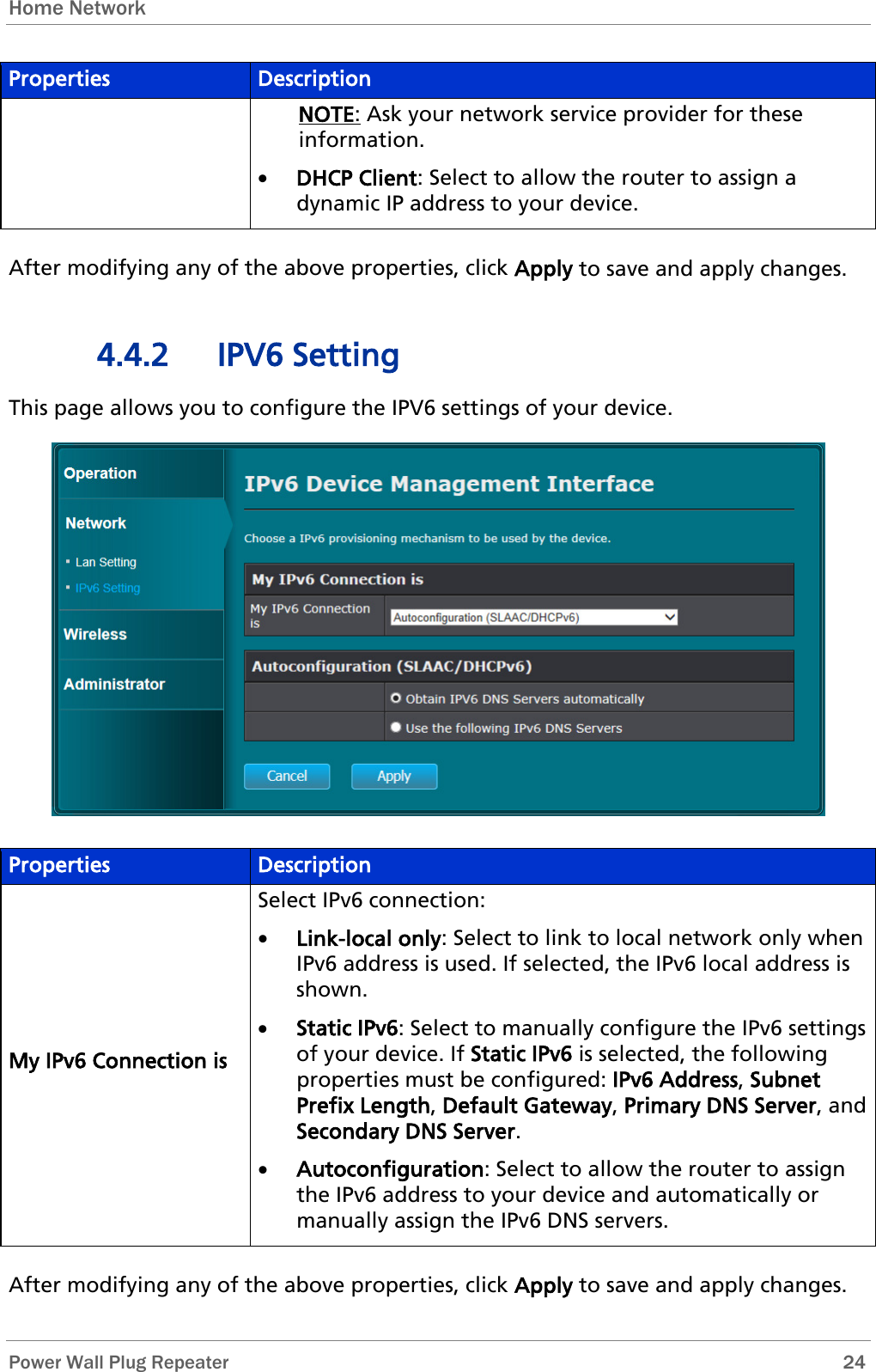 Home Network   Power Wall Plug Repeater       24 Properties Description NOTE: Ask your network service provider for these information. • DHCP Client: Select to allow the router to assign a dynamic IP address to your device.  After modifying any of the above properties, click Apply to save and apply changes. 4.4.2 IPV6 Setting This page allows you to configure the IPV6 settings of your device.  Properties Description My IPv6 Connection is Select IPv6 connection: • Link-local only: Select to link to local network only when IPv6 address is used. If selected, the IPv6 local address is shown.  • Static IPv6: Select to manually configure the IPv6 settings of your device. If Static IPv6 is selected, the following properties must be configured: IPv6 Address, Subnet Prefix Length, Default Gateway, Primary DNS Server, and Secondary DNS Server. • Autoconfiguration: Select to allow the router to assign the IPv6 address to your device and automatically or manually assign the IPv6 DNS servers.   After modifying any of the above properties, click Apply to save and apply changes. 