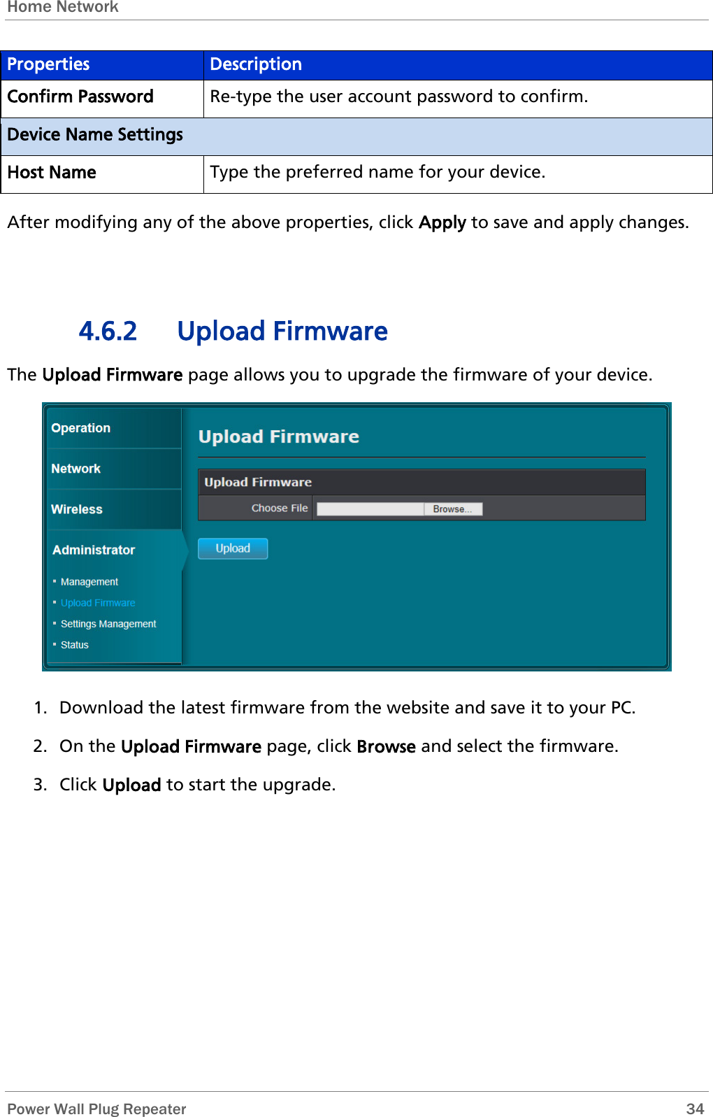 Home Network   Power Wall Plug Repeater       34 Properties Description Confirm Password Re-type the user account password to confirm. Device Name Settings Host Name Type the preferred name for your device. After modifying any of the above properties, click Apply to save and apply changes.  4.6.2 Upload Firmware The Upload Firmware page allows you to upgrade the firmware of your device.  1. Download the latest firmware from the website and save it to your PC. 2. On the Upload Firmware page, click Browse and select the firmware. 3. Click Upload to start the upgrade.  