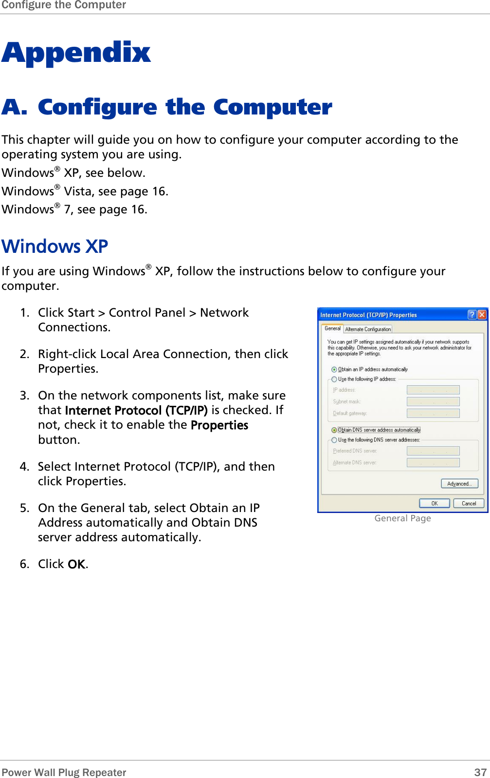 Configure the Computer   Power Wall Plug Repeater       37 Appendix A. Configure the Computer This chapter will guide you on how to configure your computer according to the operating system you are using. Windows XP, see below. Windows Vista, see page 16. Windows 7, see page 16. Windows XP If you are using Windows XP, follow the instructions below to configure your computer. 1. Click Start &gt; Control Panel &gt; Network Connections.  2. Right-click Local Area Connection, then click Properties. 3. On the network components list, make sure that Internet Protocol (TCP/IP) is checked. If not, check it to enable the Properties button. 4. Select Internet Protocol (TCP/IP), and then click Properties. 5. On the General tab, select Obtain an IP Address automatically and Obtain DNS server address automatically. 6. Click OK.                               General Page 