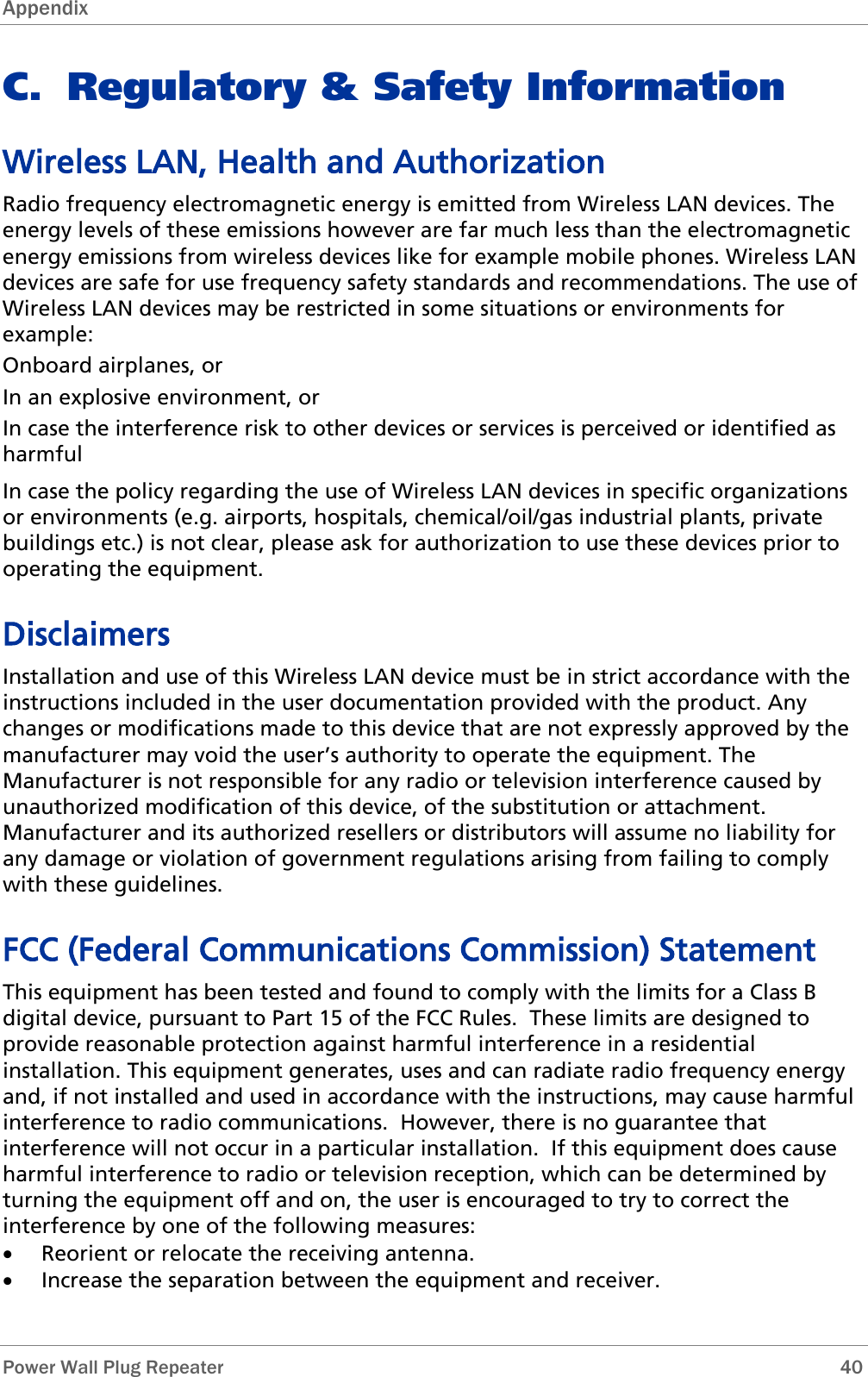 Appendix   Power Wall Plug Repeater       40 C. Regulatory &amp; Safety Information Wireless LAN, Health and Authorization Radio frequency electromagnetic energy is emitted from Wireless LAN devices. The energy levels of these emissions however are far much less than the electromagnetic energy emissions from wireless devices like for example mobile phones. Wireless LAN devices are safe for use frequency safety standards and recommendations. The use of Wireless LAN devices may be restricted in some situations or environments for example: Onboard airplanes, or In an explosive environment, or In case the interference risk to other devices or services is perceived or identified as harmful In case the policy regarding the use of Wireless LAN devices in specific organizations or environments (e.g. airports, hospitals, chemical/oil/gas industrial plants, private buildings etc.) is not clear, please ask for authorization to use these devices prior to operating the equipment. Disclaimers Installation and use of this Wireless LAN device must be in strict accordance with the instructions included in the user documentation provided with the product. Any changes or modifications made to this device that are not expressly approved by the manufacturer may void the user’s authority to operate the equipment. The Manufacturer is not responsible for any radio or television interference caused by unauthorized modification of this device, of the substitution or attachment. Manufacturer and its authorized resellers or distributors will assume no liability for any damage or violation of government regulations arising from failing to comply with these guidelines. FCC (Federal Communications Commission) Statement This equipment has been tested and found to comply with the limits for a Class B digital device, pursuant to Part 15 of the FCC Rules.  These limits are designed to provide reasonable protection against harmful interference in a residential installation. This equipment generates, uses and can radiate radio frequency energy and, if not installed and used in accordance with the instructions, may cause harmful interference to radio communications.  However, there is no guarantee that interference will not occur in a particular installation.  If this equipment does cause harmful interference to radio or television reception, which can be determined by turning the equipment off and on, the user is encouraged to try to correct the interference by one of the following measures: • Reorient or relocate the receiving antenna. • Increase the separation between the equipment and receiver. 