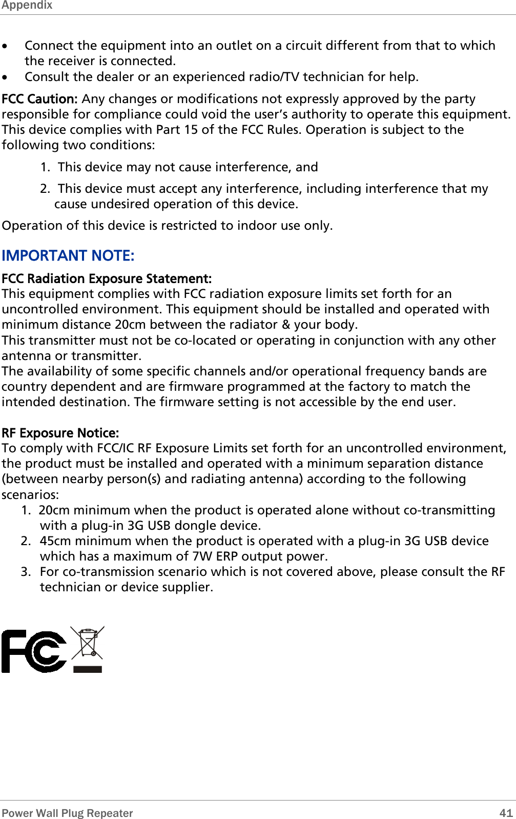 Appendix   Power Wall Plug Repeater       41 • Connect the equipment into an outlet on a circuit different from that to which the receiver is connected. • Consult the dealer or an experienced radio/TV technician for help. FCC Caution: Any changes or modifications not expressly approved by the party responsible for compliance could void the user’s authority to operate this equipment. This device complies with Part 15 of the FCC Rules. Operation is subject to the following two conditions: 1.  This device may not cause interference, and 2.  This device must accept any interference, including interference that my cause undesired operation of this device. Operation of this device is restricted to indoor use only. IMPORTANT NOTE: FCC Radiation Exposure Statement: This equipment complies with FCC radiation exposure limits set forth for an uncontrolled environment. This equipment should be installed and operated with minimum distance 20cm between the radiator &amp; your body. This transmitter must not be co-located or operating in conjunction with any other antenna or transmitter. The availability of some specific channels and/or operational frequency bands are country dependent and are firmware programmed at the factory to match the intended destination. The firmware setting is not accessible by the end user.  RF Exposure Notice: To comply with FCC/IC RF Exposure Limits set forth for an uncontrolled environment, the product must be installed and operated with a minimum separation distance (between nearby person(s) and radiating antenna) according to the following scenarios:  1.  20cm minimum when the product is operated alone without co-transmitting with a plug-in 3G USB dongle device. 2. 45cm minimum when the product is operated with a plug-in 3G USB device which has a maximum of 7W ERP output power. 3. For co-transmission scenario which is not covered above, please consult the RF technician or device supplier.        