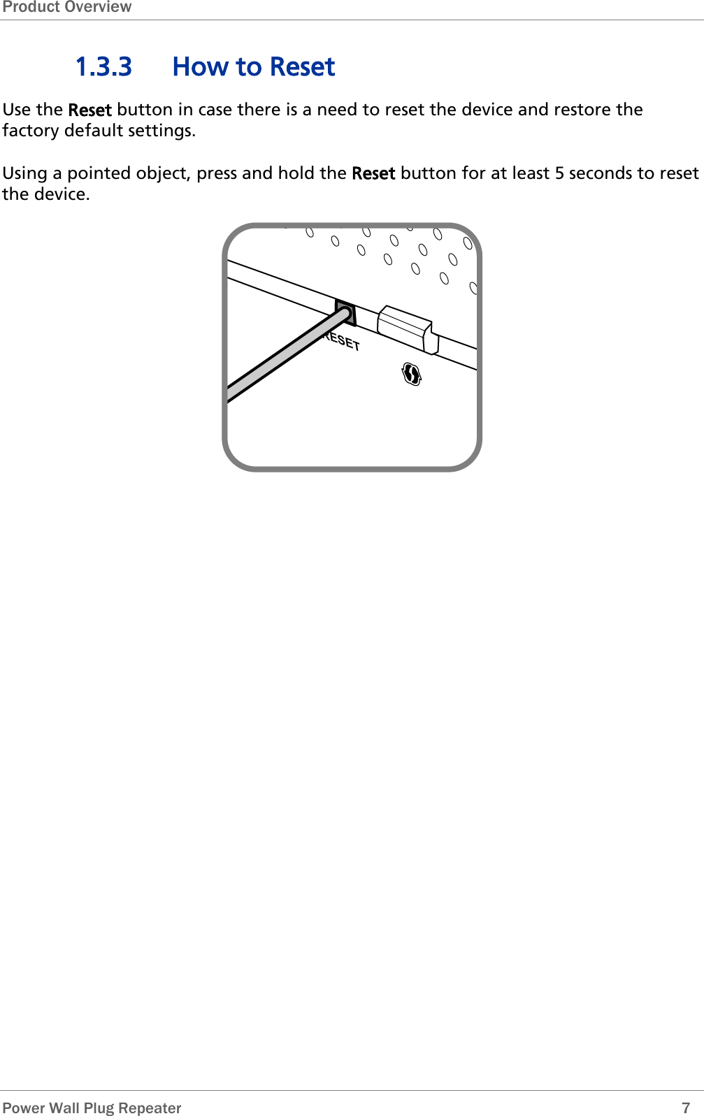Product Overview  Power Wall Plug Repeater        7 1.3.3 How to Reset Use the Reset button in case there is a need to reset the device and restore the factory default settings.   Using a pointed object, press and hold the Reset button for at least 5 seconds to reset the device.  
