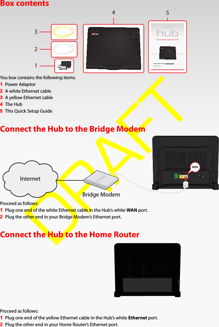 Box contentsYou box contains the following items:1Power Adaptor2A white Ethernet cable3A yellow Ethernet cable4The Hub5This Quick Setup GuideConnect the Hub to the Bridge ModemProceed as follows:1Plug one end of the white Ethernet cable in the Hub’s white WAN port.2Plug the other end in your Bridge Modem’s Ethernet port.Connect the Hub to the Home RouterProceed as follows:1Plug one end of the yellow Ethernet cable in the Hub’s white Ethernet port.2Plug the other end in your Home Router’s Ethernet port.VERI ZONQUICK INSTALLATION GUIDEA detailed User Guide is available at verizonwireless.com/hub© 2009 Verizon. All rights reserved.32145WANWANWANInternetBridge Modem