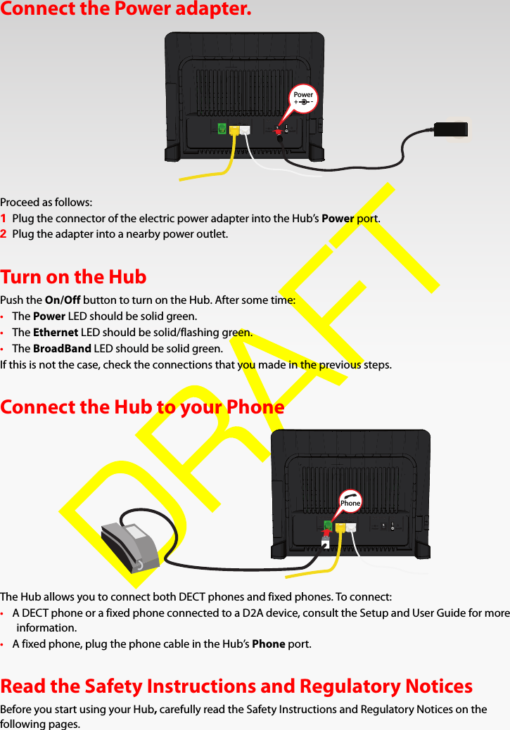 Connect the Power adapter.Proceed as follows:1Plug the connector of the electric power adapter into the Hub’s Power port.2Plug the adapter into a nearby power outlet.Turn on the HubPush the On/Off button to turn on the Hub. After some time:•The Power LED should be solid green.•The Ethernet LED should be solid/flashing green.•The BroadBand LED should be solid green.If this is not the case, check the connections that you made in the previous steps.Connect the Hub to your PhoneThe Hub allows you to connect both DECT phones and fixed phones. To connect:•A DECT phone or a fixed phone connected to a D2A device, consult the Setup and User Guide for more information.•A fixed phone, plug the phone cable in the Hub’s Phone port.Read the Safety Instructions and Regulatory NoticesBefore you start using your Hub, carefully read the Safety Instructions and Regulatory Notices on the following pages.PowerPhone