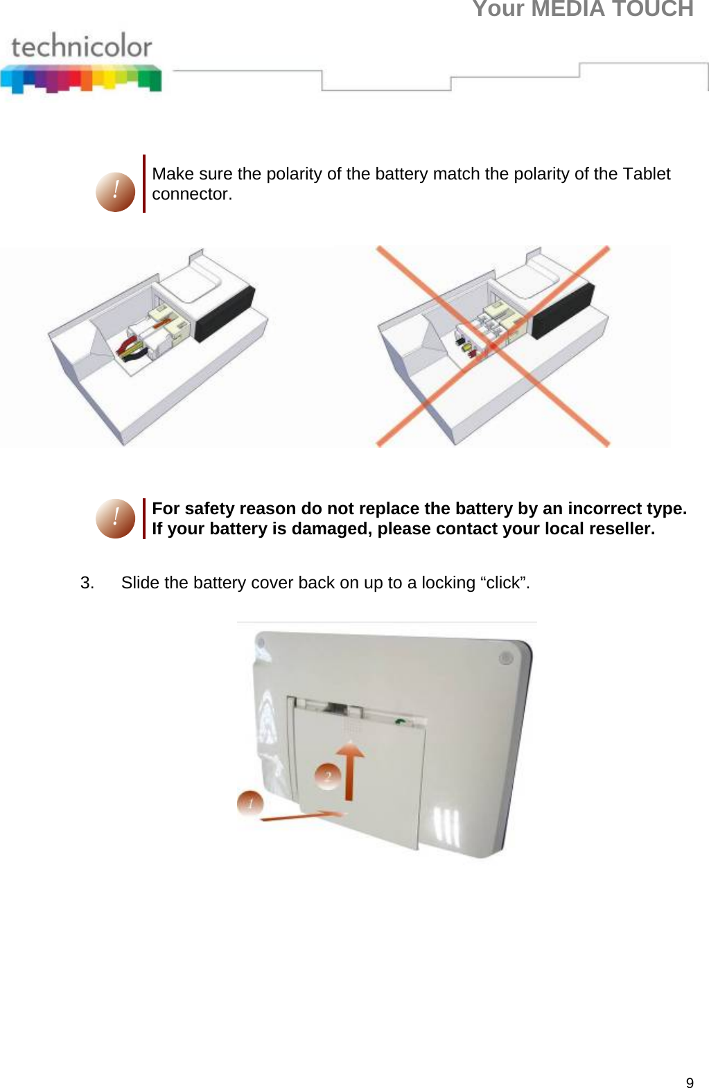 Your MEDIA TOUCH 9    ! Make sure the polarity of the battery match the polarity of the Tablet connector.    ! For safety reason do not replace the battery by an incorrect type. If your battery is damaged, please contact your local reseller.  3.  Slide the battery cover back on up to a locking “click”.     