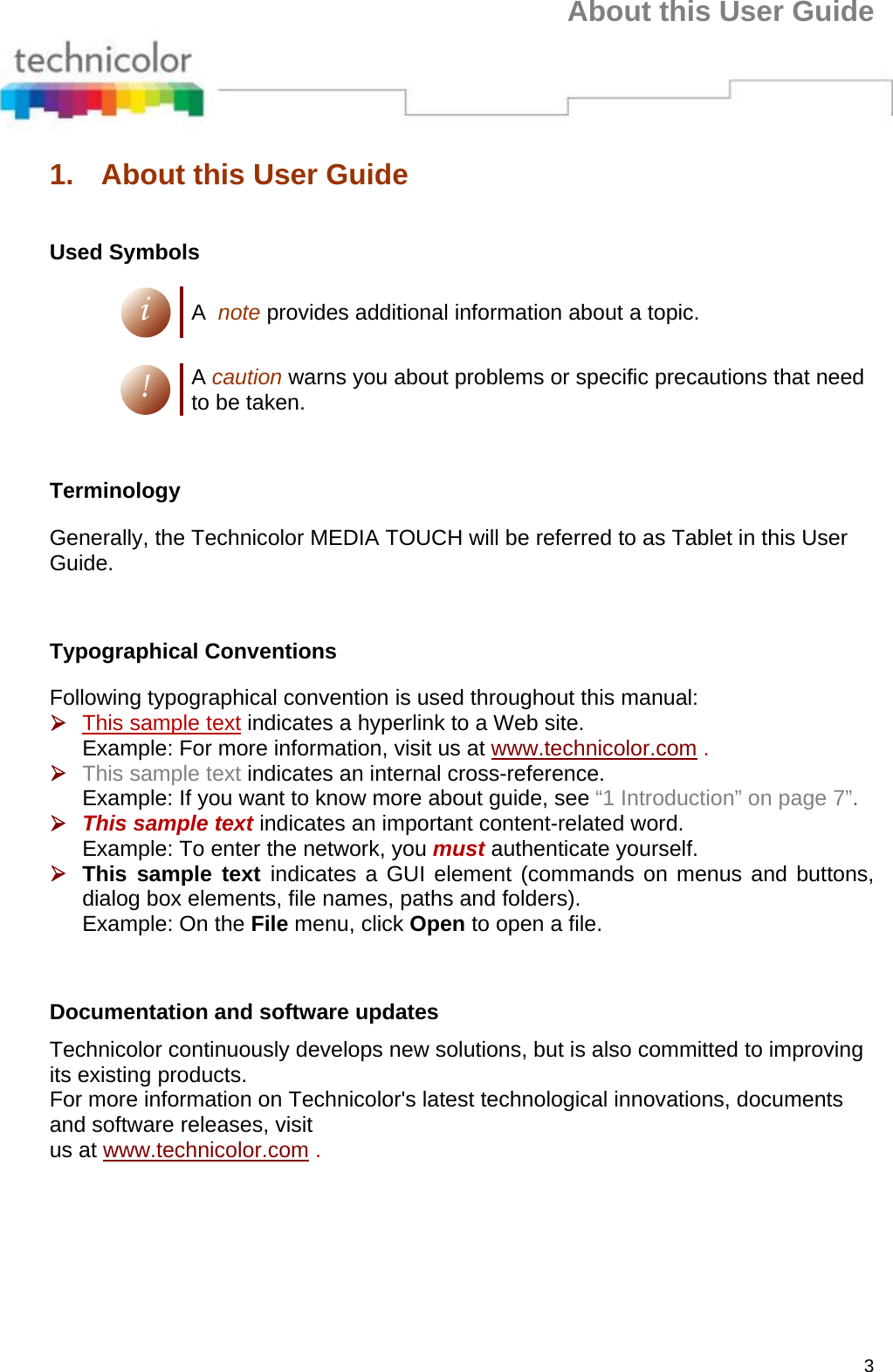 About this User Guide 3 1.  About this User Guide  Used Symbols i A  note provides additional information about a topic.  ! A caution warns you about problems or specific precautions that need to be taken.      Terminology Generally, the Technicolor MEDIA TOUCH will be referred to as Tablet in this User Guide.      Typographical Conventions Following typographical convention is used throughout this manual: ¾ This sample text indicates a hyperlink to a Web site. Example: For more information, visit us at www.technicolor.com . ¾ This sample text indicates an internal cross-reference. Example: If you want to know more about guide, see “1 Introduction” on page 7”. ¾ This sample text indicates an important content-related word. Example: To enter the network, you must authenticate yourself. ¾ This sample text indicates a GUI element (commands on menus and buttons, dialog box elements, file names, paths and folders). Example: On the File menu, click Open to open a file.      Documentation and software updates  Technicolor continuously develops new solutions, but is also committed to improving its existing products. For more information on Technicolor&apos;s latest technological innovations, documents and software releases, visit us at www.technicolor.com .  
