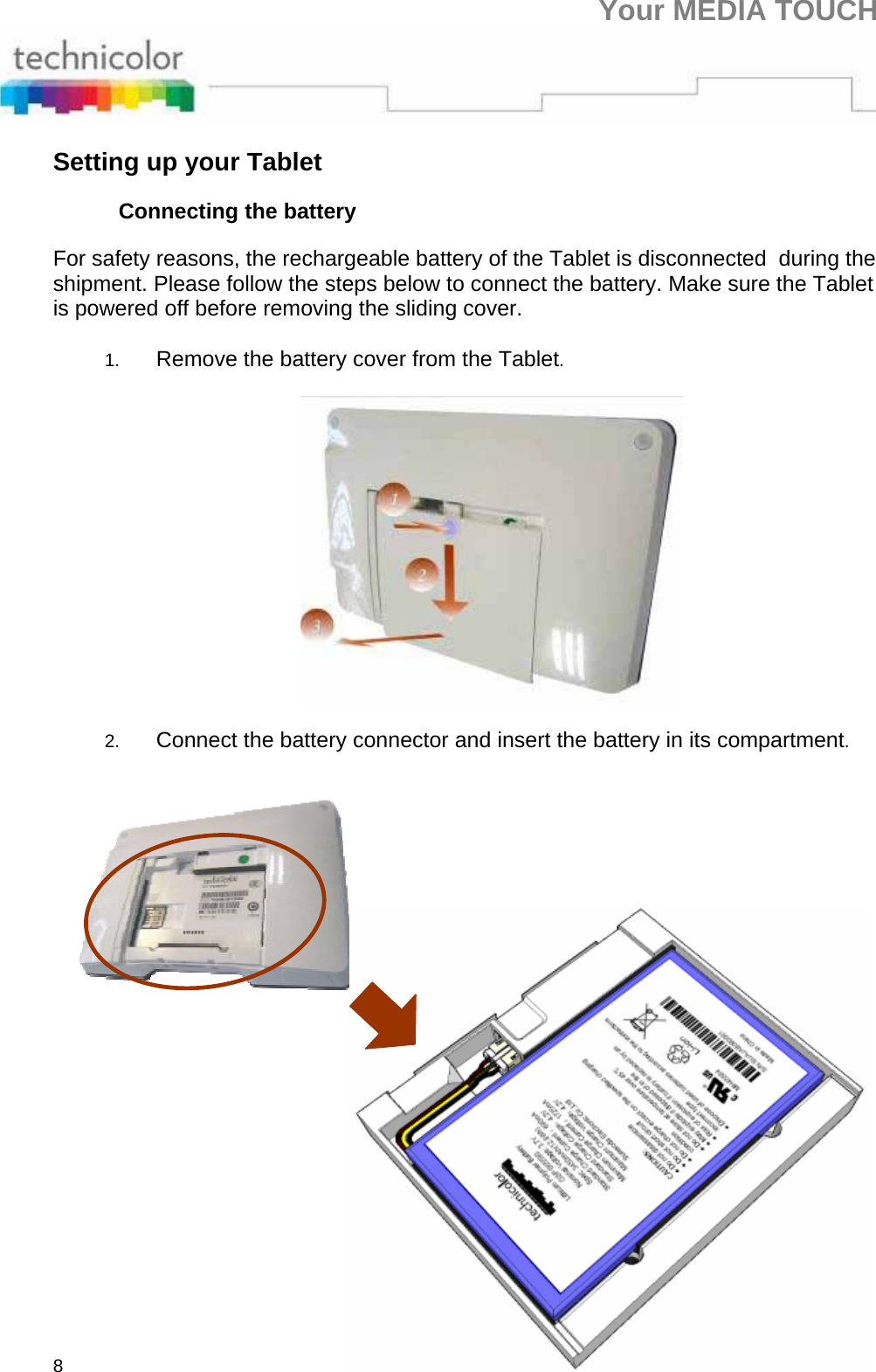 Your MEDIA TOUCH 8 Setting up your Tablet Connecting the battery For safety reasons, the rechargeable battery of the Tablet is disconnected  during the shipment. Please follow the steps below to connect the battery. Make sure the Tablet is powered off before removing the sliding cover.   1.  Remove the battery cover from the Tablet.    2.  Connect the battery connector and insert the battery in its compartment.    