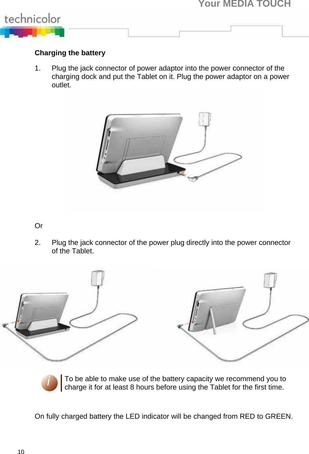 Your MEDIA TOUCH 10 Charging the battery 1.  Plug the jack connector of power adaptor into the power connector of the charging dock and put the Tablet on it. Plug the power adaptor on a power outlet.  Or   2.  Plug the jack connector of the power plug directly into the power connector of the Tablet.     i To be able to make use of the battery capacity we recommend you to charge it for at least 8 hours before using the Tablet for the first time.      On fully charged battery the LED indicator will be changed from RED to GREEN.