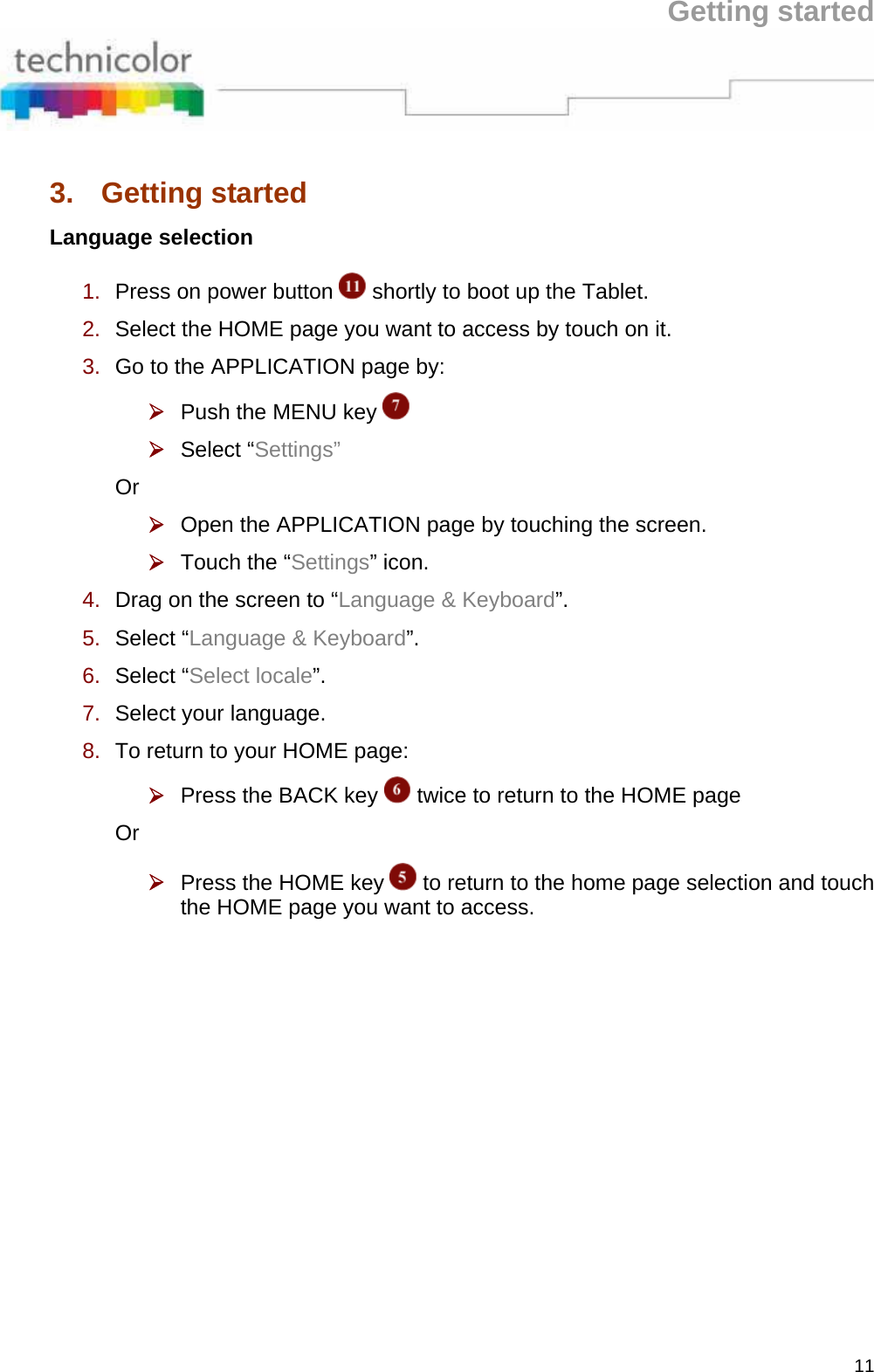 Getting started 11 3. Getting started Language selection 1.  Press on power button   shortly to boot up the Tablet.  2.  Select the HOME page you want to access by touch on it.  3.  Go to the APPLICATION page by:  ¾ Push the MENU key    ¾ Select “Settings”  Or  ¾ Open the APPLICATION page by touching the screen.  ¾ Touch the “Settings” icon.  4.  Drag on the screen to “Language &amp; Keyboard”.  5.  Select “Language &amp; Keyboard”.  6.  Select “Select locale”.  7.  Select your language.  8.  To return to your HOME page:  ¾ Press the BACK key   twice to return to the HOME page  Or  ¾ Press the HOME key   to return to the home page selection and touch the HOME page you want to access. 