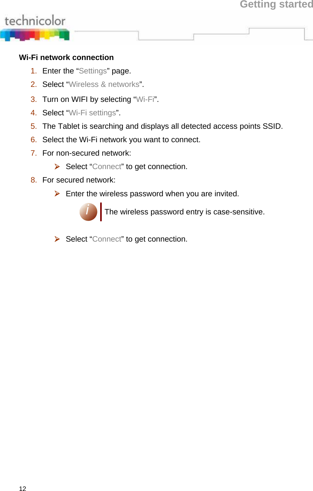 Getting started 12 Wi-Fi network connection  1.  Enter the “Settings” page.  2.  Select “Wireless &amp; networks”.  3.  Turn on WIFI by selecting “Wi-Fi”.  4.  Select “Wi-Fi settings”.  5.  The Tablet is searching and displays all detected access points SSID.  6.  Select the Wi-Fi network you want to connect.  7.  For non-secured network:  ¾ Select “Connect” to get connection.  8.  For secured network:  ¾ Enter the wireless password when you are invited.  i The wireless password entry is case-sensitive.   ¾ Select “Connect” to get connection. 