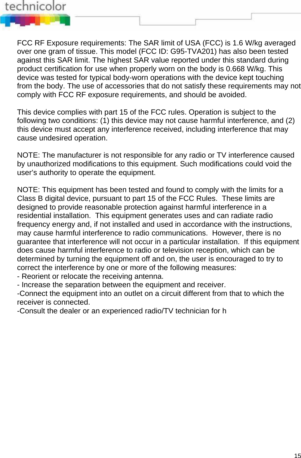  15 FCC RF Exposure requirements: The SAR limit of USA (FCC) is 1.6 W/kg averaged over one gram of tissue. This model (FCC ID: G95-TVA201) has also been tested against this SAR limit. The highest SAR value reported under this standard during product certification for use when properly worn on the body is 0.668 W/kg. This device was tested for typical body-worn operations with the device kept touching from the body. The use of accessories that do not satisfy these requirements may not comply with FCC RF exposure requirements, and should be avoided.   This device complies with part 15 of the FCC rules. Operation is subject to the following two conditions: (1) this device may not cause harmful interference, and (2) this device must accept any interference received, including interference that may cause undesired operation.  NOTE: The manufacturer is not responsible for any radio or TV interference caused by unauthorized modifications to this equipment. Such modifications could void the user’s authority to operate the equipment.  NOTE: This equipment has been tested and found to comply with the limits for a Class B digital device, pursuant to part 15 of the FCC Rules.  These limits are designed to provide reasonable protection against harmful interference in a residential installation.  This equipment generates uses and can radiate radio frequency energy and, if not installed and used in accordance with the instructions, may cause harmful interference to radio communications.  However, there is no guarantee that interference will not occur in a particular installation.  If this equipment does cause harmful interference to radio or television reception, which can be determined by turning the equipment off and on, the user is encouraged to try to correct the interference by one or more of the following measures: - Reorient or relocate the receiving antenna. - Increase the separation between the equipment and receiver. -Connect the equipment into an outlet on a circuit different from that to which the receiver is connected. -Consult the dealer or an experienced radio/TV technician for h