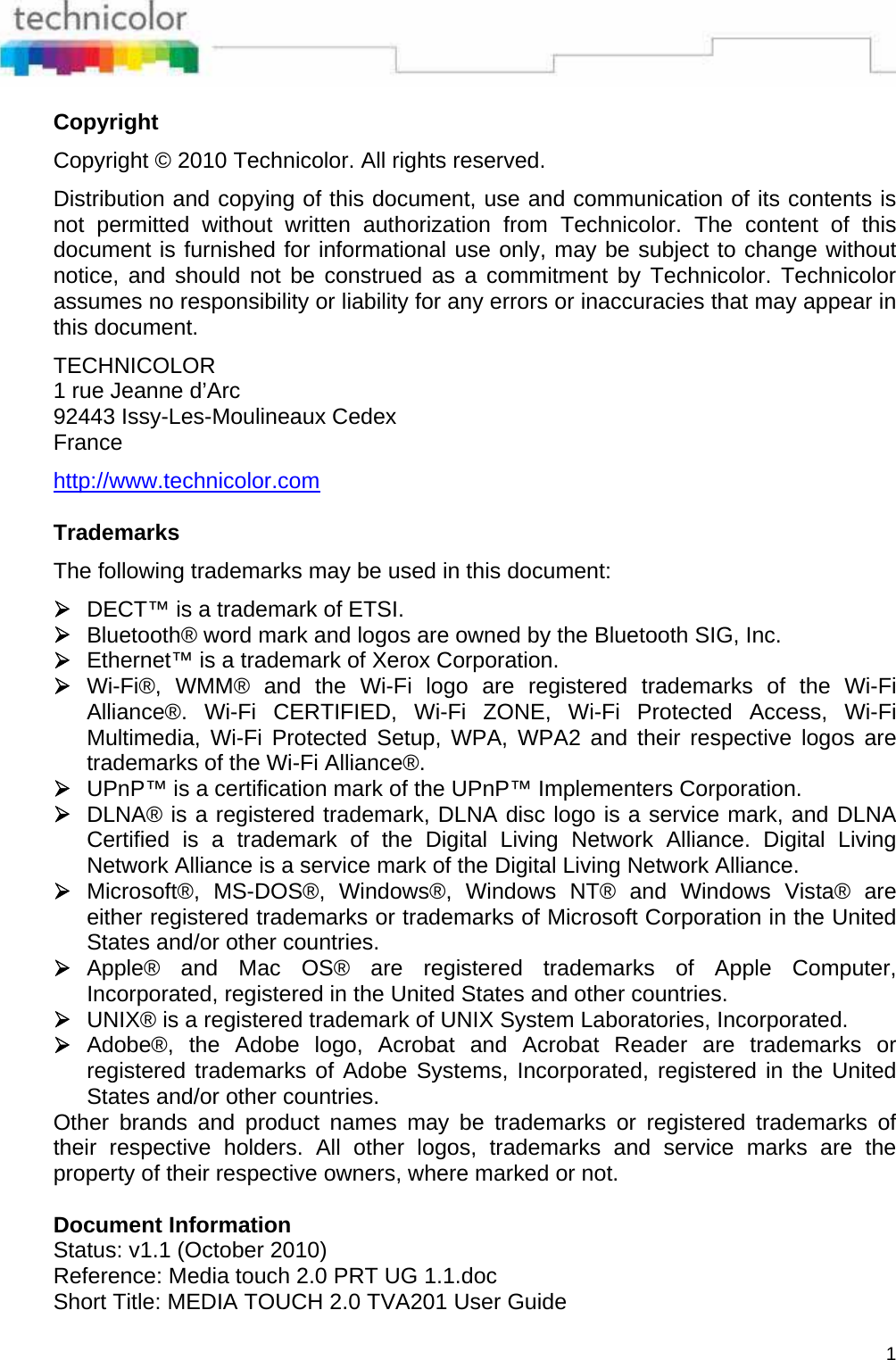  1 Copyright  Copyright © 2010 Technicolor. All rights reserved.  Distribution and copying of this document, use and communication of its contents is not permitted without written authorization from Technicolor. The content of this document is furnished for informational use only, may be subject to change without notice, and should not be construed as a commitment by Technicolor. Technicolor assumes no responsibility or liability for any errors or inaccuracies that may appear in this document.  TECHNICOLOR 1 rue Jeanne d’Arc 92443 Issy-Les-Moulineaux Cedex France  http://www.technicolor.com   Trademarks  The following trademarks may be used in this document:  ¾ DECT™ is a trademark of ETSI. ¾ Bluetooth® word mark and logos are owned by the Bluetooth SIG, Inc. ¾ Ethernet™ is a trademark of Xerox Corporation. ¾ Wi-Fi®, WMM® and the Wi-Fi logo are registered trademarks of the Wi-Fi Alliance®. Wi-Fi CERTIFIED, Wi-Fi ZONE, Wi-Fi Protected Access, Wi-Fi Multimedia, Wi-Fi Protected Setup, WPA, WPA2 and their respective logos are trademarks of the Wi-Fi Alliance®. ¾ UPnP™ is a certification mark of the UPnP™ Implementers Corporation. ¾ DLNA® is a registered trademark, DLNA disc logo is a service mark, and DLNA Certified is a trademark of the Digital Living Network Alliance. Digital Living Network Alliance is a service mark of the Digital Living Network Alliance. ¾ Microsoft®, MS-DOS®, Windows®, Windows NT® and Windows Vista® are either registered trademarks or trademarks of Microsoft Corporation in the United States and/or other countries. ¾ Apple® and Mac OS® are registered trademarks of Apple Computer, Incorporated, registered in the United States and other countries. ¾ UNIX® is a registered trademark of UNIX System Laboratories, Incorporated. ¾ Adobe®, the Adobe logo, Acrobat and Acrobat Reader are trademarks or registered trademarks of Adobe Systems, Incorporated, registered in the United States and/or other countries. Other brands and product names may be trademarks or registered trademarks of their respective holders. All other logos, trademarks and service marks are the property of their respective owners, where marked or not.   Document Information Status: v1.1 (October 2010) Reference: Media touch 2.0 PRT UG 1.1.doc Short Title: MEDIA TOUCH 2.0 TVA201 User Guide 