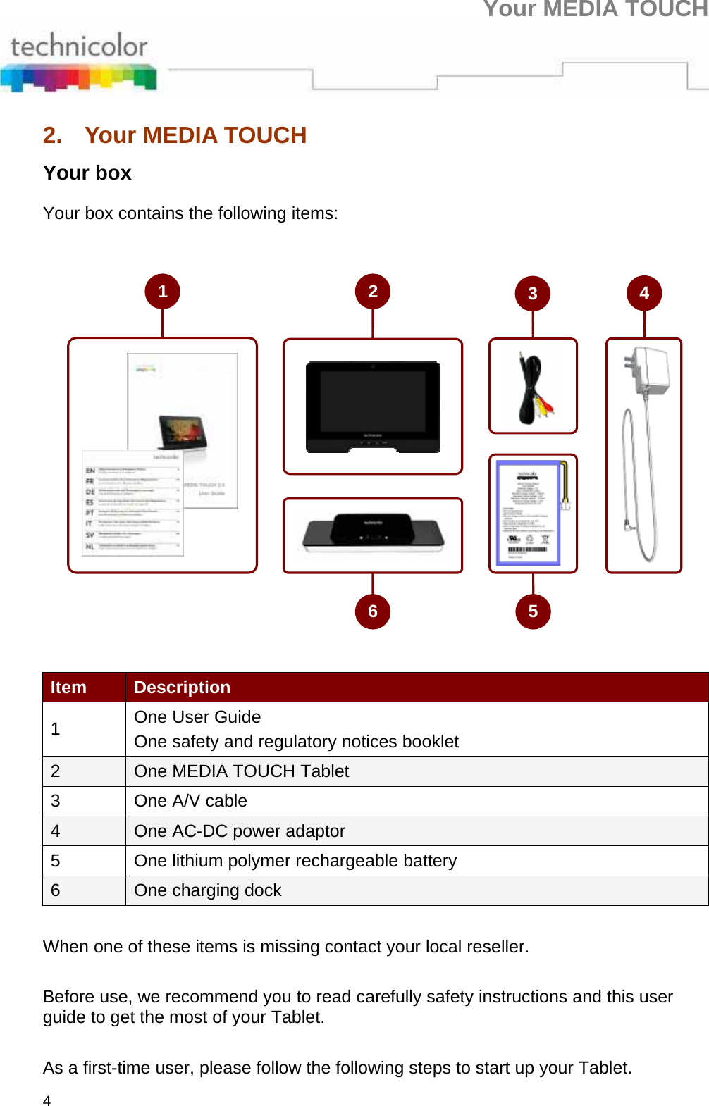 Your MEDIA TOUCH 4 2.  Your MEDIA TOUCH Your box Your box contains the following items:  Item  Description 1  One User Guide One safety and regulatory notices booklet 2  One MEDIA TOUCH Tablet 3  One A/V cable 4  One AC-DC power adaptor 5  One lithium polymer rechargeable battery 6  One charging dock    When one of these items is missing contact your local reseller.    Before use, we recommend you to read carefully safety instructions and this user guide to get the most of your Tablet.    As a first-time user, please follow the following steps to start up your Tablet. 246 513