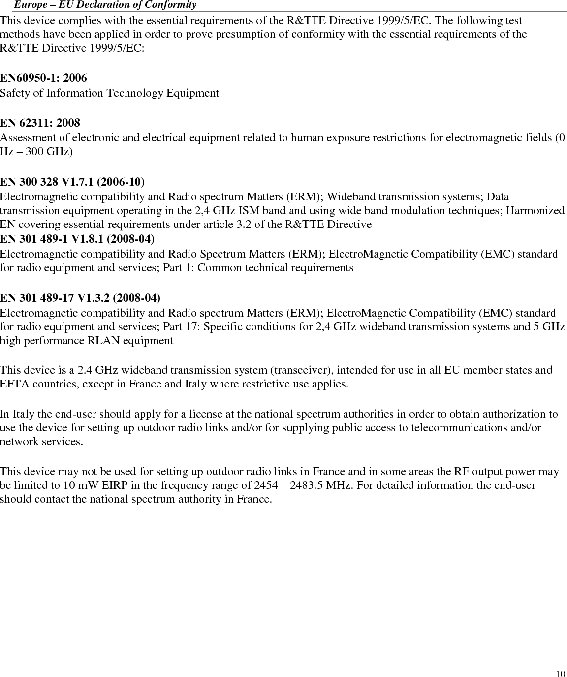  10 Europe – EU Declaration of Conformity This device complies with the essential requirements of the R&amp;TTE Directive 1999/5/EC. The following test methods have been applied in order to prove presumption of conformity with the essential requirements of the R&amp;TTE Directive 1999/5/EC:  EN60950-1: 2006 Safety of Information Technology Equipment  EN 62311: 2008 Assessment of electronic and electrical equipment related to human exposure restrictions for electromagnetic fields (0 Hz – 300 GHz)  EN 300 328 V1.7.1 (2006-10) Electromagnetic compatibility and Radio spectrum Matters (ERM); Wideband transmission systems; Data transmission equipment operating in the 2,4 GHz ISM band and using wide band modulation techniques; Harmonized EN covering essential requirements under article 3.2 of the R&amp;TTE Directive EN 301 489-1 V1.8.1 (2008-04) Electromagnetic compatibility and Radio Spectrum Matters (ERM); ElectroMagnetic Compatibility (EMC) standard for radio equipment and services; Part 1: Common technical requirements  EN 301 489-17 V1.3.2 (2008-04)  Electromagnetic compatibility and Radio spectrum Matters (ERM); ElectroMagnetic Compatibility (EMC) standard for radio equipment and services; Part 17: Specific conditions for 2,4 GHz wideband transmission systems and 5 GHz high performance RLAN equipment  This device is a 2.4 GHz wideband transmission system (transceiver), intended for use in all EU member states and EFTA countries, except in France and Italy where restrictive use applies.  In Italy the end-user should apply for a license at the national spectrum authorities in order to obtain authorization to use the device for setting up outdoor radio links and/or for supplying public access to telecommunications and/or network services.  This device may not be used for setting up outdoor radio links in France and in some areas the RF output power may be limited to 10 mW EIRP in the frequency range of 2454 – 2483.5 MHz. For detailed information the end-user should contact the national spectrum authority in France.  