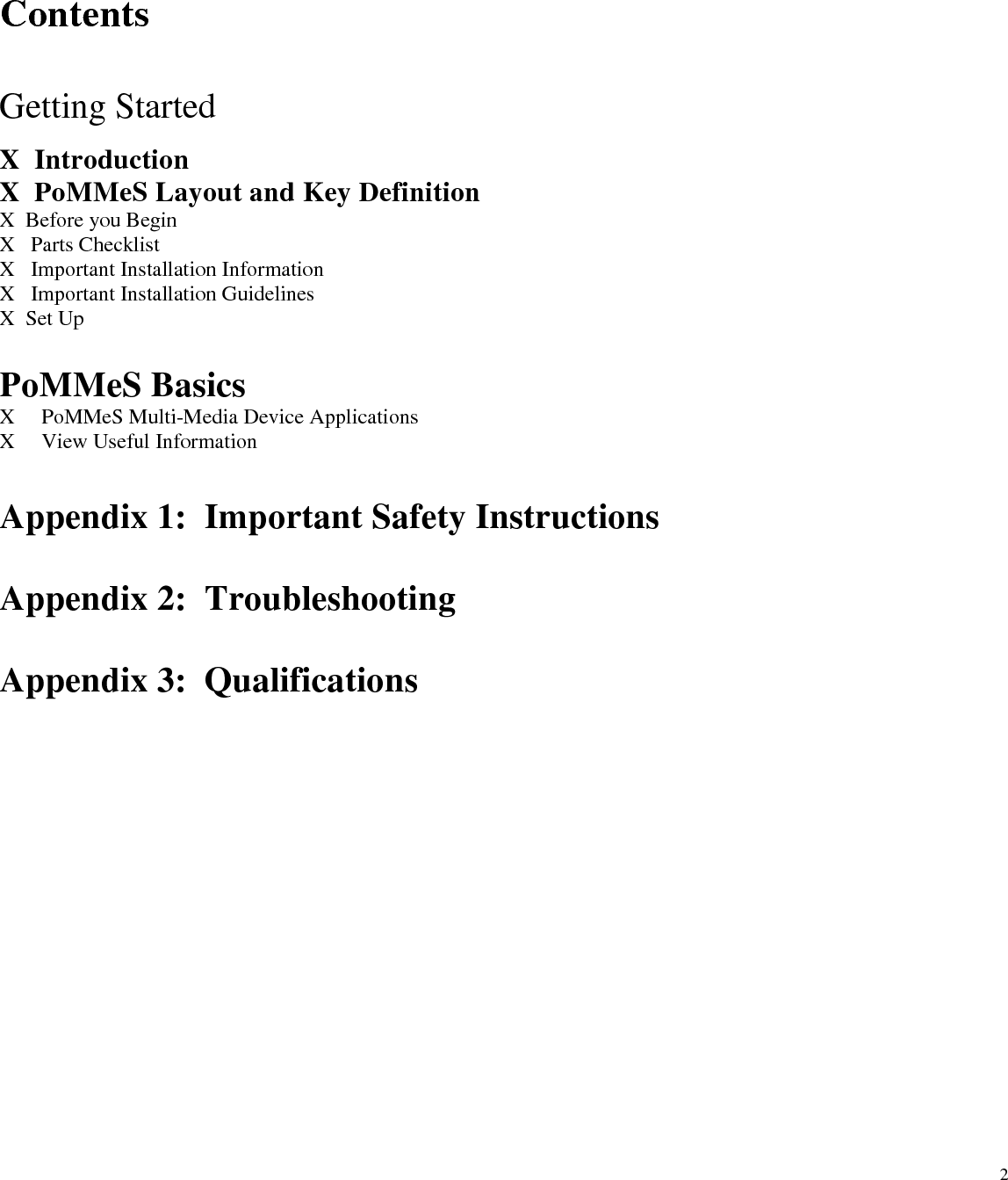  2  Contents   Getting Started  X  Introduction X  PoMMeS Layout and Key Definition X  Before you Begin X   Parts Checklist X   Important Installation Information X   Important Installation Guidelines X  Set Up  PoMMeS Basics X     PoMMeS Multi-Media Device Applications X     View Useful Information  Appendix 1:  Important Safety Instructions  Appendix 2:  Troubleshooting  Appendix 3:  Qualifications 