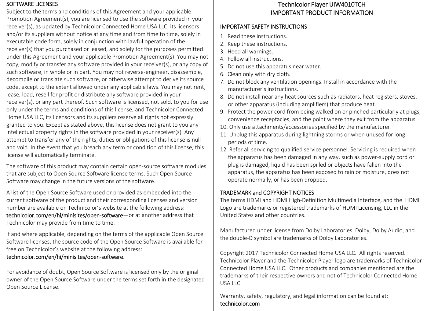 eSOFTWARELICENSESSubjecttothetermsandconditionsofthisAgreementandyourapplicablePromotionAgreement(s),youarelicensedtousethesoftwareprovidedinyourreceiver(s),asupdatedbyTechnicolorConnectedHomeUSALLC,itslicensorsand/oritssupplierswithoutnoticeatanytimeandfromtimetotime,solelyinexecutablecodeform,solelyinconjunctionwithlawfuloperationofthereceiver(s)thatyoupurchasedorleased,andsolelyforthepurposespermittedunderthisAgreementandyourapplicablePromotionAgreement(s).Youmaynotcopy,modifyortransferanysoftwareprovidedinyourreceiver(s),oranycopyofsuchsoftware,inwholeorinpart.Youmaynotreverse‐engineer,disassemble,decompileortranslatesuchsoftware,orotherwiseattempttoderiveitssourcecode,excepttotheextentallowedunderanyapplicablelaws.Youmaynotrent,lease,load,resellforprofitordistributeanysoftwareprovidedinyourreceiver(s),oranypartthereof.Suchsoftwareislicensed,notsold,toyouforuseonlyunderthetermsandconditionsofthislicense,andTechnicolorConnectedHomeUSALLC,itslicensorsanditssuppliersreserveallrightsnotexpresslygrantedtoyou.Exceptasstatedabove,thislicensedoesnotgranttoyouanyintellectualpropertyrightsinthesoftwareprovidedinyourreceiver(s).Anyattempttotransferanyoftherights,dutiesorobligationsofthislicenseisnullandvoid.Intheeventthatyoubreachanytermorconditionofthislicense,thislicensewillautomaticallyterminate.Thesoftwareofthisproductmaycontaincertainopen‐sourcesoftwaremodulesthataresubjecttoOpenSourceSoftwarelicenseterms.SuchOpenSourceSoftwaremaychangeinthefutureversionsofthesoftware.AlistoftheOpenSourceSoftwareusedorprovidedasembeddedintothecurrentsoftwareoftheproductandtheircorrespondinglicensesandversionnumberareavailableonTechnicolor’swebsiteatthefollowingaddress:technicolor.com/en/hi/minisites/open‐software—oratanotheraddressthatTechnicolormayprovidefromtimetotime.Ifandwhereapplicable,dependingonthetermsoftheapplicableOpenSourceSoftwarelicenses,thesourcecodeoftheOpenSourceSoftwareisavailableforfreeonTechnicolor’swebsiteatthefollowingaddress:technicolor.com/en/hi/minisites/open‐software.Foravoidanceofdoubt,OpenSourceSoftwareislicensedonlybytheoriginalowneroftheOpenSourceSoftwareunderthetermssetforthinthedesignatedOpenSourceLicense.TechnicolorPlayerUIW4010TCHIMPORTANTPRODUCTINFORMATIONIMPORTANTSAFETYINSTRUCTIONS1.Readtheseinstructions.2.Keeptheseinstructions.3.Heedallwarnings.4.Followallinstructions.5.Donotusethisapparatusnearwater.6.Cleanonlywithdrycloth.7.Donotblockanyventilationopenings.Installinaccordancewiththemanufacturer’sinstructions.8.Donotinstallnearanyheatsourcessuchasradiators,heatregisters,stoves,orotherapparatus(includingamplifiers)thatproduceheat.9.Protectthepowercordfrombeingwalkedonorpinchedparticularlyatplugs,conveniencereceptacles,andthepointwheretheyexitfromtheapparatus.10.Onlyuseattachments/accessoriesspecifiedbythemanufacturer.11.Unplugthisapparatusduringlightningstormsorwhenunusedforlongperiodsoftime.12.Referallservicingtoqualifiedservicepersonnel.Servicingisrequiredwhentheapparatushasbeendamagedinanyway,suchaspower‐supplycordorplugisdamaged,liquidhasbeenspilledorobjectshavefallenintotheapparatus,theapparatushasbeenexposedtorainormoisture,doesnotoperatenormally,orhasbeendropped.TRADEMARKandCOPYRIGHTNOTICESThetermsHDMIandHDMIHigh‐DefinitionMultimediaInterface,andtheHDMILogoaretrademarksorregisteredtrademarksofHDMILicensing,LLCintheUnitedStatesandothercountries.ManufacturedunderlicensefromDolbyLaboratories.Dolby,DolbyAudio,andthedouble‐DsymbolaretrademarksofDolbyLaboratories.Copyright2017TechnicolorConnectedHomeUSALLC.Allrightsreserved.TechnicolorPlayerandtheTechnicolorPlayerlogoaretrademarksofTechnicolorConnectedHomeUSALLC.OtherproductsandcompaniesmentionedarethetrademarksoftheirrespectiveownersandnotofTechnicolorConnectedHomeUSALLC.Warranty,safety,regulatory,andlegalinformationcanbefoundat:technicolor.com 