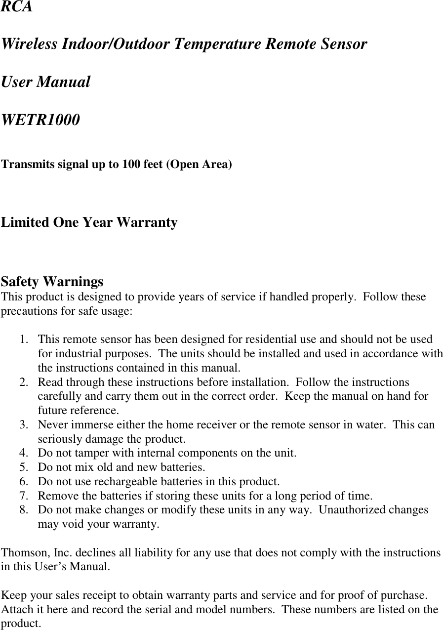 RCA  Wireless Indoor/Outdoor Temperature Remote Sensor  User Manual  WETR1000   Transmits signal up to 100 feet (Open Area)    Limited One Year Warranty    Safety Warnings This product is designed to provide years of service if handled properly.  Follow these precautions for safe usage:  1. This remote sensor has been designed for residential use and should not be used for industrial purposes.  The units should be installed and used in accordance with the instructions contained in this manual. 2. Read through these instructions before installation.  Follow the instructions carefully and carry them out in the correct order.  Keep the manual on hand for future reference. 3. Never immerse either the home receiver or the remote sensor in water.  This can seriously damage the product. 4. Do not tamper with internal components on the unit. 5. Do not mix old and new batteries. 6. Do not use rechargeable batteries in this product. 7. Remove the batteries if storing these units for a long period of time. 8. Do not make changes or modify these units in any way.  Unauthorized changes may void your warranty.    Thomson, Inc. declines all liability for any use that does not comply with the instructions in this User’s Manual.  Keep your sales receipt to obtain warranty parts and service and for proof of purchase.  Attach it here and record the serial and model numbers.  These numbers are listed on the product.  