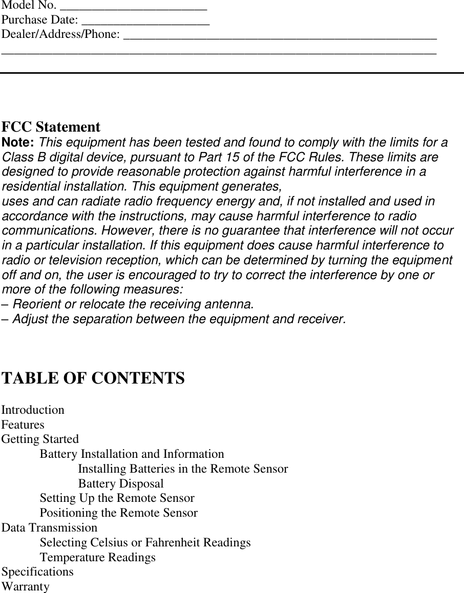 Model No. _______________________ Purchase Date: ____________________ Dealer/Address/Phone: _________________________________________________ ____________________________________________________________________     FCC Statement Note: This equipment has been tested and found to comply with the limits for a Class B digital device, pursuant to Part 15 of the FCC Rules. These limits are designed to provide reasonable protection against harmful interference in a residential installation. This equipment generates, uses and can radiate radio frequency energy and, if not installed and used in accordance with the instructions, may cause harmful interference to radio communications. However, there is no guarantee that interference will not occur in a particular installation. If this equipment does cause harmful interference to radio or television reception, which can be determined by turning the equipment off and on, the user is encouraged to try to correct the interference by one or more of the following measures: – Reorient or relocate the receiving antenna. – Adjust the separation between the equipment and receiver.    TABLE OF CONTENTS  Introduction Features Getting Started   Battery Installation and Information   Installing Batteries in the Remote Sensor     Battery Disposal   Setting Up the Remote Sensor   Positioning the Remote Sensor Data Transmission   Selecting Celsius or Fahrenheit Readings  Temperature Readings Specifications Warranty   