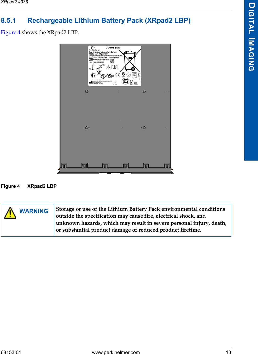 68153 01 www.perkinelmer.com 13XRpad2 4336DIGITAL IMAGING8.5.1 Rechargeable Lithium Battery Pack (XRpad2 LBP)Figure 4 shows the XRpad2 LBP.Figure 4 XRpad2 LBPWARNING Storage or use of the Lithium Battery Pack environmental conditions outside the specification may cause fire, electrical shock, and unknown hazards, which may result in severe personal injury, death, or substantial product damage or reduced product lifetime.