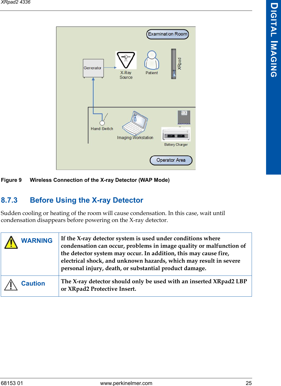 68153 01 www.perkinelmer.com 25XRpad2 4336DIGITAL IMAGINGFigure 9 Wireless Connection of the X-ray Detector (WAP Mode)8.7.3 Before Using the X-ray DetectorSudden cooling or heating of the room will cause condensation. In this case, wait until condensation disappears before powering on the X-ray detector.WARNING If the X-ray detector system is used under conditions where condensation can occur, problems in image quality or malfunction of the detector system may occur. In addition, this may cause fire, electrical shock, and unknown hazards, which may result in severe personal injury, death, or substantial product damage.Caution The X-ray detector should only be used with an inserted XRpad2 LBP or XRpad2 Protective Insert.