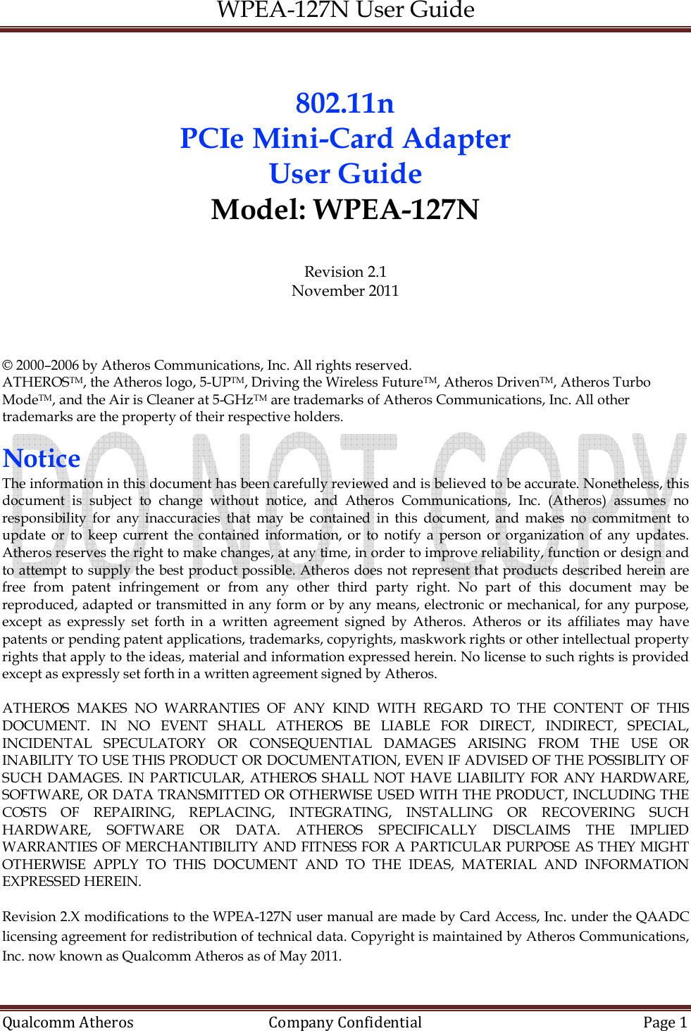 WPEA-127N User Guide  Qualcomm Atheros   Company Confidential  Page 1   802.11n  PCIe Mini-Card Adapter  User Guide Model: WPEA-127N  Revision 2.1 November 2011    © 2000–2006 by Atheros Communications, Inc. All rights reserved. ATHEROSTM, the Atheros logo, 5-UPTM, Driving the Wireless FutureTM, Atheros DrivenTM, Atheros Turbo ModeTM, and the Air is Cleaner at 5-GHzTM are trademarks of Atheros Communications, Inc. All other trademarks are the property of their respective holders.  Notice The information in this document has been carefully reviewed and is believed to be accurate. Nonetheless, this document  is  subject  to  change  without  notice,  and  Atheros  Communications,  Inc.  (Atheros)  assumes  no responsibility  for  any  inaccuracies  that  may  be  contained  in  this  document,  and  makes  no  commitment  to update  or  to  keep  current  the contained  information, or  to  notify  a  person  or  organization  of  any  updates. Atheros reserves the right to make changes, at any time, in order to improve reliability, function or design and to attempt to supply the best product possible. Atheros does not represent that products described herein are free  from  patent  infringement  or  from  any  other  third  party  right.  No  part  of  this  document  may  be reproduced, adapted or transmitted in any form or by any means, electronic or mechanical, for any purpose, except  as  expressly  set  forth  in  a  written  agreement  signed  by  Atheros.  Atheros  or  its  affiliates  may  have patents or pending patent applications, trademarks, copyrights, maskwork rights or other intellectual property rights that apply to the ideas, material and information expressed herein. No license to such rights is provided except as expressly set forth in a written agreement signed by Atheros.  ATHEROS  MAKES  NO  WARRANTIES  OF  ANY  KIND  WITH  REGARD  TO  THE  CONTENT  OF  THIS DOCUMENT.  IN  NO  EVENT  SHALL  ATHEROS  BE  LIABLE  FOR  DIRECT,  INDIRECT,  SPECIAL, INCIDENTAL  SPECULATORY  OR  CONSEQUENTIAL  DAMAGES  ARISING  FROM  THE  USE  OR INABILITY TO USE THIS PRODUCT OR DOCUMENTATION, EVEN IF ADVISED OF THE POSSIBLITY OF SUCH DAMAGES. IN  PARTICULAR, ATHEROS SHALL NOT HAVE LIABILITY  FOR ANY  HARDWARE, SOFTWARE, OR DATA TRANSMITTED OR OTHERWISE USED WITH THE PRODUCT, INCLUDING THE COSTS  OF  REPAIRING,  REPLACING,  INTEGRATING,  INSTALLING  OR  RECOVERING  SUCH HARDWARE,  SOFTWARE  OR  DATA.  ATHEROS  SPECIFICALLY  DISCLAIMS  THE  IMPLIED WARRANTIES OF MERCHANTIBILITY AND FITNESS FOR A PARTICULAR PURPOSE AS THEY MIGHT OTHERWISE  APPLY  TO  THIS  DOCUMENT  AND  TO  THE  IDEAS,  MATERIAL  AND  INFORMATION EXPRESSED HEREIN.  Revision 2.X modifications to the WPEA-127N user manual are made by Card Access, Inc. under the QAADC licensing agreement for redistribution of technical data. Copyright is maintained by Atheros Communications, Inc. now known as Qualcomm Atheros as of May 2011.    