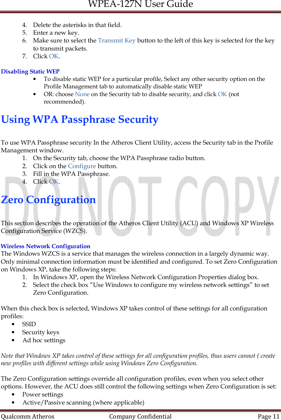 WPEA-127N User Guide  Qualcomm Atheros   Company Confidential  Page 11  4. Delete the asterisks in that field. 5. Enter a new key. 6. Make sure to select the Transmit Key button to the left of this key is selected for the key to transmit packets. 7. Click OK.  Disabling Static WEP • To disable static WEP for a particular profile, Select any other security option on the Profile Management tab to automatically disable static WEP • OR: choose None on the Security tab to disable security, and click OK (not recommended).  Using WPA Passphrase Security  To use WPA Passphrase security In the Atheros Client Utility, access the Security tab in the Profile Management window. 1. On the Security tab, choose the WPA Passphrase radio button. 2. Click on the Configure button. 3. Fill in the WPA Passphrase. 4. Click OK.  Zero Configuration  This section describes the operation of the Atheros Client Utility (ACU) and Windows XP Wireless Configuration Service (WZCS).  Wireless Network Configuration The Windows WZCS is a service that manages the wireless connection in a largely dynamic way. Only minimal connection information must be identified and configured. To set Zero Configuration on Windows XP, take the following steps: 1. In Windows XP, open the Wireless Network Configuration Properties dialog box. 2. Select the check box “Use Windows to configure my wireless network settings” to set Zero Configuration.  When this check box is selected, Windows XP takes control of these settings for all configuration profiles: • SSID • Security keys • Ad hoc settings  Note that Windows XP takes control of these settings for all configuration profiles, thus users cannot ( create new profiles with different settings while using Windows Zero Configuration.  The Zero Configuration settings override all configuration profiles, even when you select other options. However, the ACU does still control the following settings when Zero Configuration is set: • Power settings • Active/Passive scanning (where applicable) 