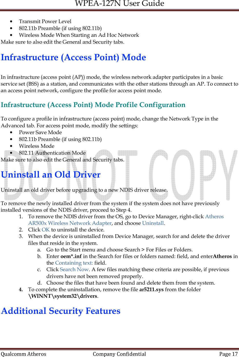 WPEA-127N User Guide  Qualcomm Atheros   Company Confidential  Page 17  • Transmit Power Level • 802.11b Preamble (if using 802.11b) • Wireless Mode When Starting an Ad Hoc Network Make sure to also edit the General and Security tabs.  Infrastructure (Access Point) Mode   In infrastructure (access point (AP)) mode, the wireless network adapter participates in a basic service set (BSS) as a station, and communicates with the other stations through an AP. To connect to an access point network, configure the profile for access point mode.  Infrastructure (Access Point) Mode Profile Configuration  To configure a profile in infrastructure (access point) mode, change the Network Type in the Advanced tab. For access point mode, modify the settings: • Power Save Mode • 802.11b Preamble (if using 802.11b) • Wireless Mode • 802.11 Authentication Mode Make sure to also edit the General and Security tabs.  Uninstall an Old Driver  Uninstall an old driver before upgrading to a new NDIS driver release.  To remove the newly installed driver from the system if the system does not have previously installed versions of the NDIS driver, proceed to Step 4. 1. To remove the NDIS driver from the OS, go to Device Manager, right-click Atheros AR500x Wireless Network Adapter, and choose Uninstall. 2. Click OK to uninstall the device. 3. When the device is uninstalled from Device Manager, search for and delete the driver files that reside in the system. a. Go to the Start menu and choose Search &gt; For Files or Folders. b. Enter oem*.inf in the Search for files or folders named: field, and enterAtheros in the Containing text: field. c. Click Search Now. A few files matching these criteria are possible, if previous drivers have not been removed properly. d. Choose the files that have been found and delete them from the system. 4. To complete the uninstallation, remove the file ar5211.sys from the folder \WINNT\system32\drivers.  Additional Security Features  