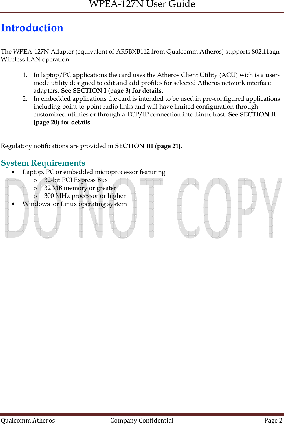 WPEA-127N User Guide  Qualcomm Atheros   Company Confidential  Page 2  Introduction  The WPEA-127N Adapter (equivalent of AR5BXB112 from Qualcomm Atheros) supports 802.11agn Wireless LAN operation.  1. In laptop/PC applications the card uses the Atheros Client Utility (ACU) wich is a user-mode utility designed to edit and add profiles for selected Atheros network interface adapters. See SECTION I (page 3) for details. 2. In embedded applications the card is intended to be used in pre-configured applications including point-to-point radio links and will have limited configuration through customized utilities or through a TCP/IP connection into Linux host. See SECTION II (page 20) for details.   Regulatory notifications are provided in SECTION III (page 21).  System Requirements • Laptop, PC or embedded microprocessor featuring: o 32-bit PCI Express Bus o 32 MB memory or greater o 300 MHz processor or higher • Windows  or Linux operating system   