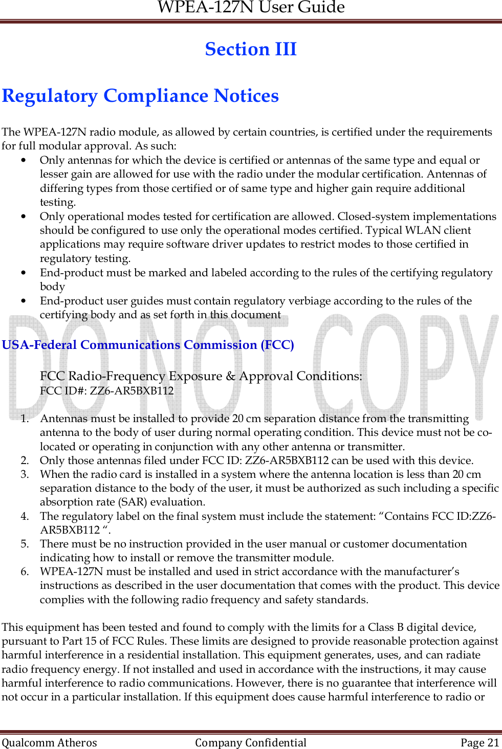 WPEA-127N User Guide  Qualcomm Atheros   Company Confidential  Page 21  Section III  Regulatory Compliance Notices  The WPEA-127N radio module, as allowed by certain countries, is certified under the requirements for full modular approval. As such: • Only antennas for which the device is certified or antennas of the same type and equal or lesser gain are allowed for use with the radio under the modular certification. Antennas of differing types from those certified or of same type and higher gain require additional testing. • Only operational modes tested for certification are allowed. Closed-system implementations should be configured to use only the operational modes certified. Typical WLAN client applications may require software driver updates to restrict modes to those certified in regulatory testing. • End-product must be marked and labeled according to the rules of the certifying regulatory body • End-product user guides must contain regulatory verbiage according to the rules of the certifying body and as set forth in this document  USA-Federal Communications Commission (FCC)  FCC Radio-Frequency Exposure &amp; Approval Conditions: FCC ID#: ZZ6-AR5BXB112  1. Antennas must be installed to provide 20 cm separation distance from the transmitting antenna to the body of user during normal operating condition. This device must not be co-located or operating in conjunction with any other antenna or transmitter. 2. Only those antennas filed under FCC ID: ZZ6-AR5BXB112 can be used with this device. 3. When the radio card is installed in a system where the antenna location is less than 20 cm separation distance to the body of the user, it must be authorized as such including a specific absorption rate (SAR) evaluation. 4. The regulatory label on the final system must include the statement: “Contains FCC ID:ZZ6-AR5BXB112 “. 5. There must be no instruction provided in the user manual or customer documentation indicating how to install or remove the transmitter module. 6. WPEA-127N must be installed and used in strict accordance with the manufacturer’s instructions as described in the user documentation that comes with the product. This device complies with the following radio frequency and safety standards.  This equipment has been tested and found to comply with the limits for a Class B digital device, pursuant to Part 15 of FCC Rules. These limits are designed to provide reasonable protection against harmful interference in a residential installation. This equipment generates, uses, and can radiate radio frequency energy. If not installed and used in accordance with the instructions, it may cause harmful interference to radio communications. However, there is no guarantee that interference will not occur in a particular installation. If this equipment does cause harmful interference to radio or 