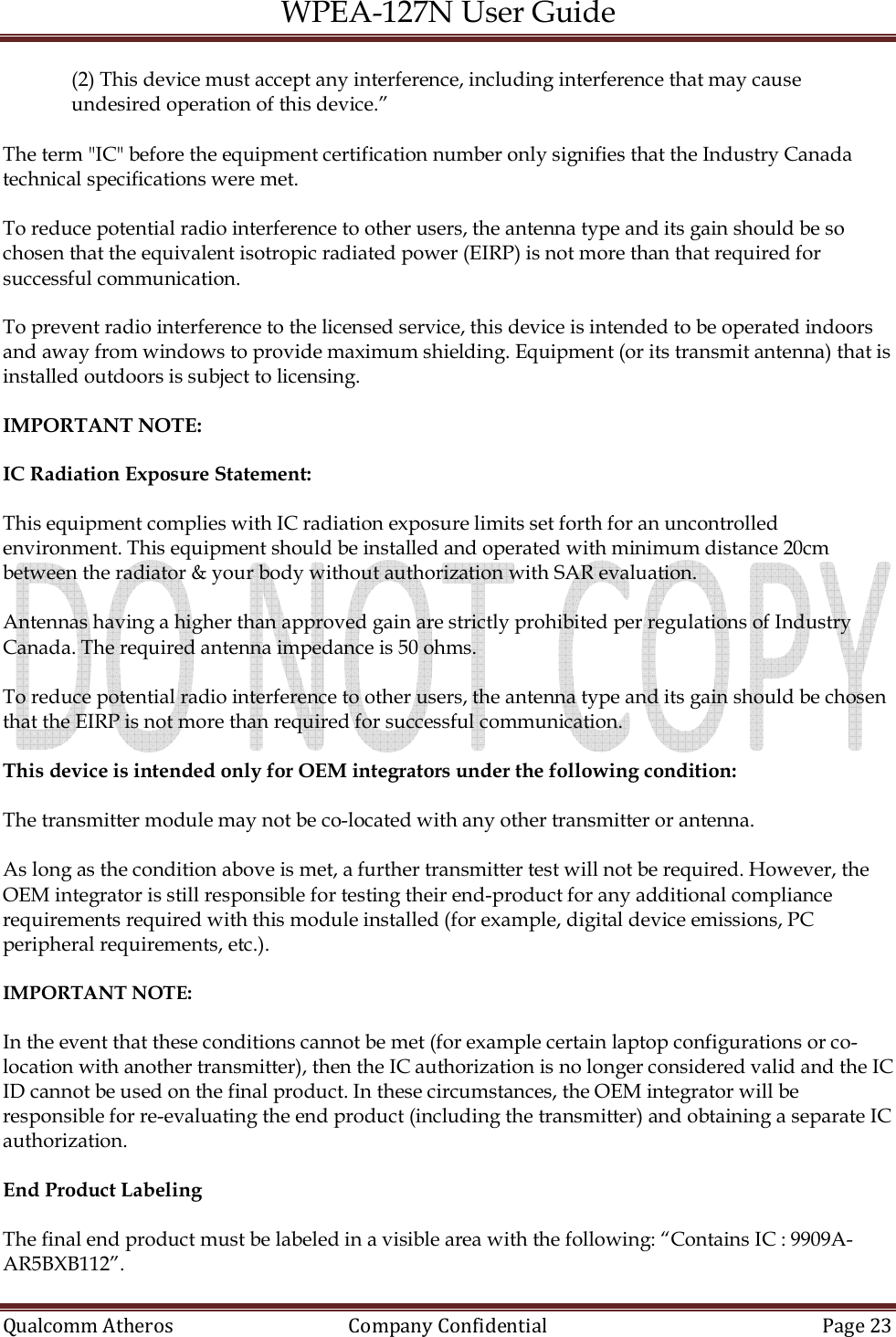 WPEA-127N User Guide  Qualcomm Atheros   Company Confidential  Page 23  (2) This device must accept any interference, including interference that may cause undesired operation of this device.”  The term &quot;IC&quot; before the equipment certification number only signifies that the Industry Canada technical specifications were met.  To reduce potential radio interference to other users, the antenna type and its gain should be so chosen that the equivalent isotropic radiated power (EIRP) is not more than that required for successful communication.  To prevent radio interference to the licensed service, this device is intended to be operated indoors and away from windows to provide maximum shielding. Equipment (or its transmit antenna) that is installed outdoors is subject to licensing.  IMPORTANT NOTE:  IC Radiation Exposure Statement:  This equipment complies with IC radiation exposure limits set forth for an uncontrolled environment. This equipment should be installed and operated with minimum distance 20cm between the radiator &amp; your body without authorization with SAR evaluation.  Antennas having a higher than approved gain are strictly prohibited per regulations of Industry Canada. The required antenna impedance is 50 ohms.  To reduce potential radio interference to other users, the antenna type and its gain should be chosen that the EIRP is not more than required for successful communication.  This device is intended only for OEM integrators under the following condition:  The transmitter module may not be co-located with any other transmitter or antenna.  As long as the condition above is met, a further transmitter test will not be required. However, the OEM integrator is still responsible for testing their end-product for any additional compliance requirements required with this module installed (for example, digital device emissions, PC peripheral requirements, etc.).  IMPORTANT NOTE:  In the event that these conditions cannot be met (for example certain laptop configurations or co-location with another transmitter), then the IC authorization is no longer considered valid and the IC ID cannot be used on the final product. In these circumstances, the OEM integrator will be responsible for re-evaluating the end product (including the transmitter) and obtaining a separate IC authorization.  End Product Labeling  The final end product must be labeled in a visible area with the following: “Contains IC : 9909A-AR5BXB112”. 