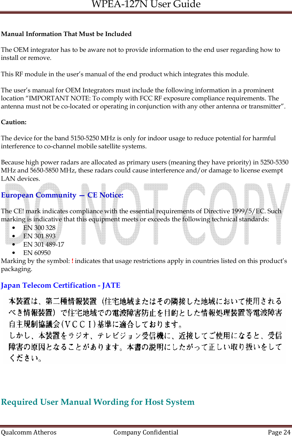 WPEA-127N User Guide  Qualcomm Atheros   Company Confidential  Page 24   Manual Information That Must be Included  The OEM integrator has to be aware not to provide information to the end user regarding how to install or remove.  This RF module in the user’s manual of the end product which integrates this module.  The user’s manual for OEM Integrators must include the following information in a prominent location “IMPORTANT NOTE: To comply with FCC RF exposure compliance requirements. The antenna must not be co-located or operating in conjunction with any other antenna or transmitter”.  Caution:   The device for the band 5150-5250 MHz is only for indoor usage to reduce potential for harmful interference to co-channel mobile satellite systems.  Because high power radars are allocated as primary users (meaning they have priority) in 5250-5350 MHz and 5650-5850 MHz, these radars could cause interference and/or damage to license exempt LAN devices.  European Community — CE Notice:  The CE! mark indicates compliance with the essential requirements of Directive 1999/5/EC. Such marking is indicative that this equipment meets or exceeds the following technical standards: • EN 300 328 • EN 301 893 • EN 301 489-17 • EN 60950 Marking by the symbol: ! indicates that usage restrictions apply in countries listed on this product’s packaging.  Japan Telecom Certification - JATE   Required User Manual Wording for Host System  