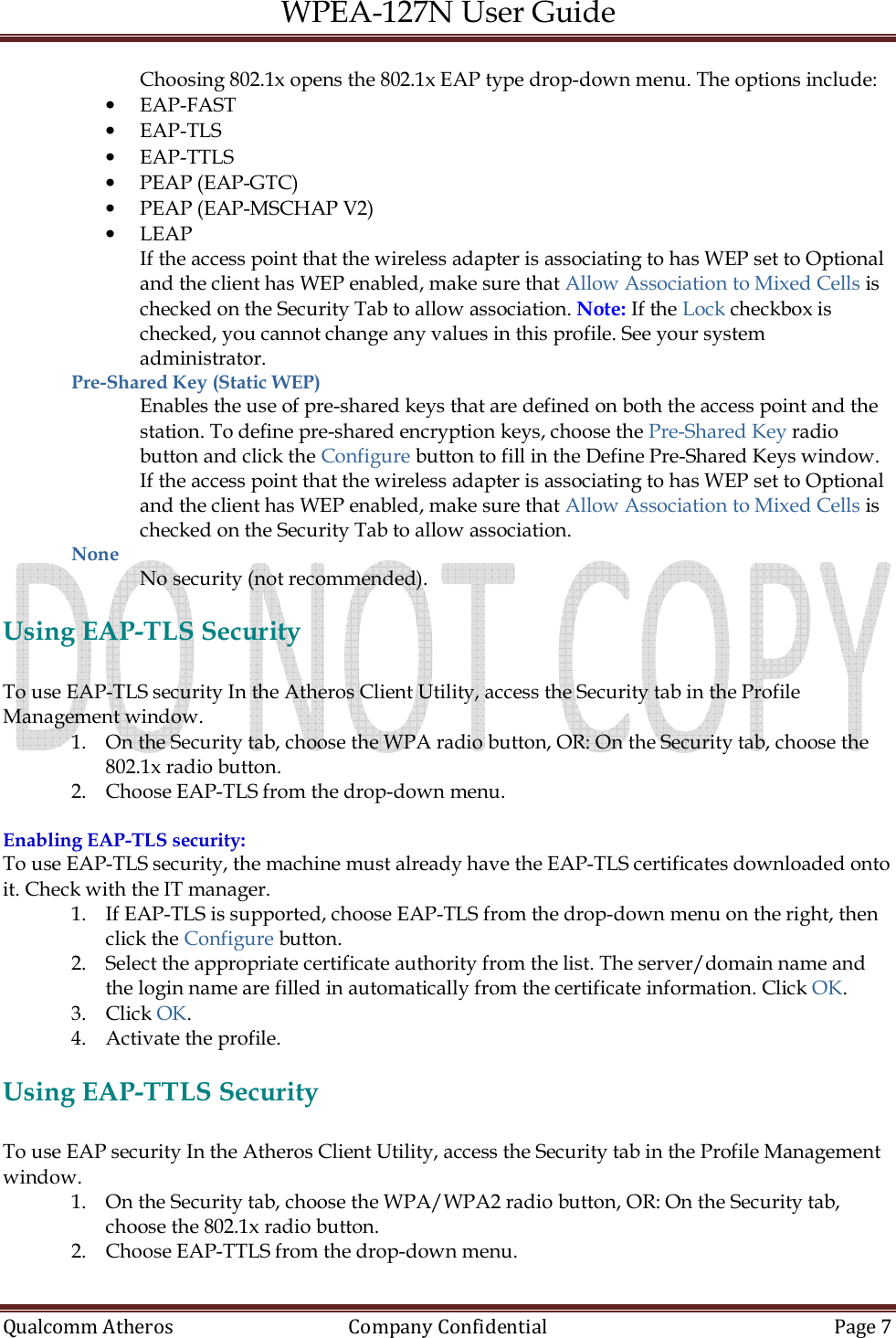 WPEA-127N User Guide  Qualcomm Atheros   Company Confidential  Page 7  Choosing 802.1x opens the 802.1x EAP type drop-down menu. The options include: • EAP-FAST • EAP-TLS • EAP-TTLS • PEAP (EAP-GTC) • PEAP (EAP-MSCHAP V2) • LEAP If the access point that the wireless adapter is associating to has WEP set to Optional and the client has WEP enabled, make sure that Allow Association to Mixed Cells is checked on the Security Tab to allow association. Note: If the Lock checkbox is checked, you cannot change any values in this profile. See your system administrator. Pre-Shared Key (Static WEP) Enables the use of pre-shared keys that are defined on both the access point and the station. To define pre-shared encryption keys, choose the Pre-Shared Key radio button and click the Configure button to fill in the Define Pre-Shared Keys window. If the access point that the wireless adapter is associating to has WEP set to Optional and the client has WEP enabled, make sure that Allow Association to Mixed Cells is checked on the Security Tab to allow association. None  No security (not recommended).  Using EAP-TLS Security  To use EAP-TLS security In the Atheros Client Utility, access the Security tab in the Profile Management window. 1. On the Security tab, choose the WPA radio button, OR: On the Security tab, choose the 802.1x radio button. 2. Choose EAP-TLS from the drop-down menu.  Enabling EAP-TLS security: To use EAP-TLS security, the machine must already have the EAP-TLS certificates downloaded onto it. Check with the IT manager. 1. If EAP-TLS is supported, choose EAP-TLS from the drop-down menu on the right, then click the Configure button. 2. Select the appropriate certificate authority from the list. The server/domain name and the login name are filled in automatically from the certificate information. Click OK. 3. Click OK. 4. Activate the profile.  Using EAP-TTLS Security  To use EAP security In the Atheros Client Utility, access the Security tab in the Profile Management window. 1. On the Security tab, choose the WPA/WPA2 radio button, OR: On the Security tab, choose the 802.1x radio button. 2. Choose EAP-TTLS from the drop-down menu.  