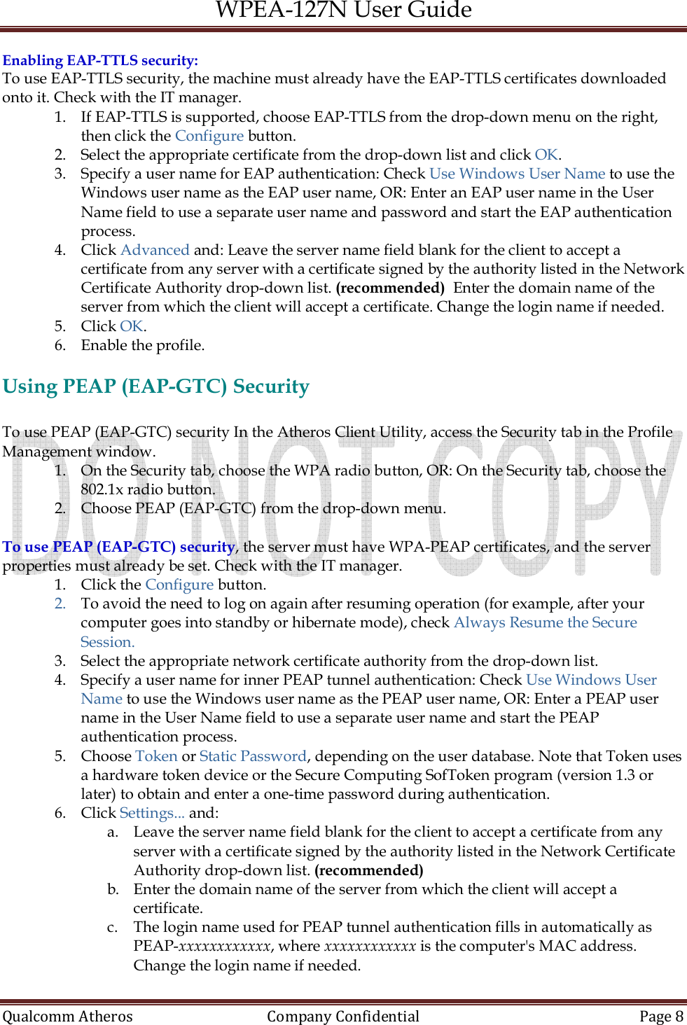 WPEA-127N User Guide  Qualcomm Atheros   Company Confidential  Page 8  Enabling EAP-TTLS security: To use EAP-TTLS security, the machine must already have the EAP-TTLS certificates downloaded onto it. Check with the IT manager. 1. If EAP-TTLS is supported, choose EAP-TTLS from the drop-down menu on the right, then click the Configure button. 2. Select the appropriate certificate from the drop-down list and click OK. 3. Specify a user name for EAP authentication: Check Use Windows User Name to use the Windows user name as the EAP user name, OR: Enter an EAP user name in the User Name field to use a separate user name and password and start the EAP authentication process. 4. Click Advanced and: Leave the server name field blank for the client to accept a certificate from any server with a certificate signed by the authority listed in the Network Certificate Authority drop-down list. (recommended)  Enter the domain name of the server from which the client will accept a certificate. Change the login name if needed. 5. Click OK. 6. Enable the profile.  Using PEAP (EAP-GTC) Security  To use PEAP (EAP-GTC) security In the Atheros Client Utility, access the Security tab in the Profile Management window. 1. On the Security tab, choose the WPA radio button, OR: On the Security tab, choose the 802.1x radio button. 2. Choose PEAP (EAP-GTC) from the drop-down menu.  To use PEAP (EAP-GTC) security, the server must have WPA-PEAP certificates, and the server properties must already be set. Check with the IT manager. 1. Click the Configure button. 2. To avoid the need to log on again after resuming operation (for example, after your computer goes into standby or hibernate mode), check Always Resume the Secure Session. 3. Select the appropriate network certificate authority from the drop-down list. 4. Specify a user name for inner PEAP tunnel authentication: Check Use Windows User Name to use the Windows user name as the PEAP user name, OR: Enter a PEAP user name in the User Name field to use a separate user name and start the PEAP authentication process. 5. Choose Token or Static Password, depending on the user database. Note that Token uses a hardware token device or the Secure Computing SofToken program (version 1.3 or later) to obtain and enter a one-time password during authentication. 6. Click Settings... and:  a. Leave the server name field blank for the client to accept a certificate from any server with a certificate signed by the authority listed in the Network Certificate Authority drop-down list. (recommended)  b. Enter the domain name of the server from which the client will accept a certificate.  c. The login name used for PEAP tunnel authentication fills in automatically as PEAP-xxxxxxxxxxxx, where xxxxxxxxxxxx is the computer&apos;s MAC address. Change the login name if needed. 