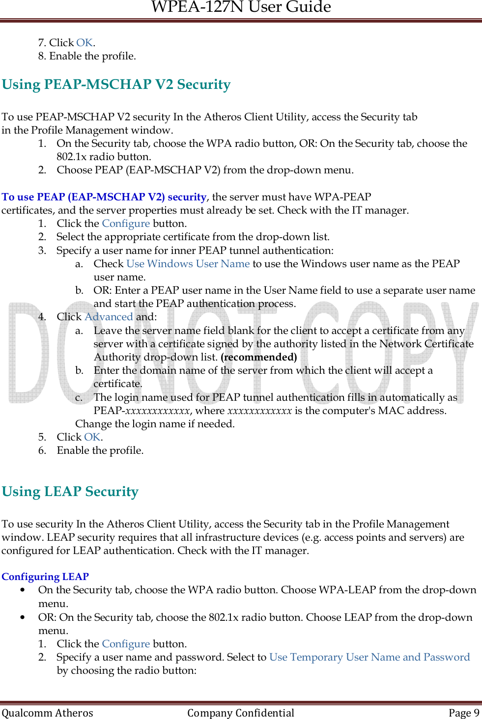 WPEA-127N User Guide  Qualcomm Atheros   Company Confidential  Page 9  7. Click OK. 8. Enable the profile.  Using PEAP-MSCHAP V2 Security  To use PEAP-MSCHAP V2 security In the Atheros Client Utility, access the Security tab in the Profile Management window. 1. On the Security tab, choose the WPA radio button, OR: On the Security tab, choose the 802.1x radio button. 2. Choose PEAP (EAP-MSCHAP V2) from the drop-down menu.  To use PEAP (EAP-MSCHAP V2) security, the server must have WPA-PEAP certificates, and the server properties must already be set. Check with the IT manager. 1. Click the Configure button. 2. Select the appropriate certificate from the drop-down list. 3. Specify a user name for inner PEAP tunnel authentication: a. Check Use Windows User Name to use the Windows user name as the PEAP user name. b. OR: Enter a PEAP user name in the User Name field to use a separate user name and start the PEAP authentication process. 4. Click Advanced and: a. Leave the server name field blank for the client to accept a certificate from any server with a certificate signed by the authority listed in the Network Certificate Authority drop-down list. (recommended) b. Enter the domain name of the server from which the client will accept a certificate. c. The login name used for PEAP tunnel authentication fills in automatically as PEAP-xxxxxxxxxxxx, where xxxxxxxxxxxx is the computer&apos;s MAC address.  Change the login name if needed. 5. Click OK. 6. Enable the profile.   Using LEAP Security  To use security In the Atheros Client Utility, access the Security tab in the Profile Management window. LEAP security requires that all infrastructure devices (e.g. access points and servers) are configured for LEAP authentication. Check with the IT manager.  Configuring LEAP • On the Security tab, choose the WPA radio button. Choose WPA-LEAP from the drop-down menu. • OR: On the Security tab, choose the 802.1x radio button. Choose LEAP from the drop-down menu. 1. Click the Configure button. 2. Specify a user name and password. Select to Use Temporary User Name and Password by choosing the radio button: 