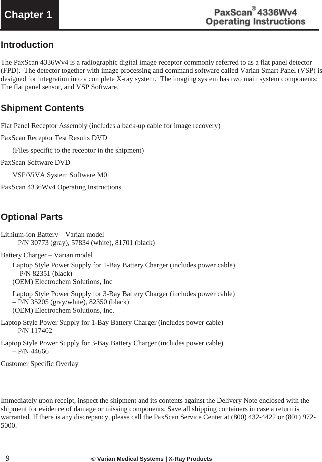 Chapter 1      9             © Varian Medical Systems | X-Ray Products   Introduction  The PaxScan 4336Wv4 is a radiographic digital image receptor commonly referred to as a flat panel detector (FPD).  The detector together with image processing and command software called Varian Smart Panel (VSP) is designed for integration into a complete X-ray system.  The imaging system has two main system components:  The flat panel sensor, and VSP Software.     Shipment Contents  Flat Panel Receptor Assembly (includes a back-up cable for image recovery) PaxScan Receptor Test Results DVD    (Files specific to the receptor in the shipment)  PaxScan Software DVD   VSP/ViVA System Software M01 PaxScan 4336Wv4 Operating Instructions   Optional Parts  Lithium-ion Battery – Varian model  – P/N 30773 (gray), 57834 (white), 81701 (black) Battery Charger – Varian model   Laptop Style Power Supply for 1-Bay Battery Charger (includes power cable)   – P/N 82351 (black)   (OEM) Electrochem Solutions, Inc   Laptop Style Power Supply for 3-Bay Battery Charger (includes power cable)   – P/N 35205 (gray/white), 82350 (black)   (OEM) Electrochem Solutions, Inc.   Laptop Style Power Supply for 1-Bay Battery Charger (includes power cable)  – P/N 117402 Laptop Style Power Supply for 3-Bay Battery Charger (includes power cable)  – P/N 44666 Customer Specific Overlay     Immediately upon receipt, inspect the shipment and its contents against the Delivery Note enclosed with the shipment for evidence of damage or missing components. Save all shipping containers in case a return is warranted. If there is any discrepancy, please call the PaxScan Service Center at (800) 432-4422 or (801) 972-5000.    