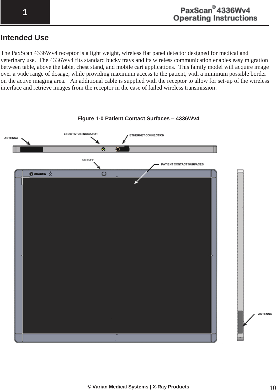  1   © Varian Medical Systems | X-Ray Products 10 Intended Use   The PaxScan 4336Wv4 receptor is a light weight, wireless flat panel detector designed for medical and veterinary use.  The 4336Wv4 fits standard bucky trays and its wireless communication enables easy migration between table, above the table, chest stand, and mobile cart applications.  This family model will acquire image over a wide range of dosage, while providing maximum access to the patient, with a minimum possible border on the active imaging area.   An additional cable is supplied with the receptor to allow for set-up of the wireless interface and retrieve images from the receptor in the case of failed wireless transmission.      Figure 1-0 Patient Contact Surfaces – 4336Wv4    
