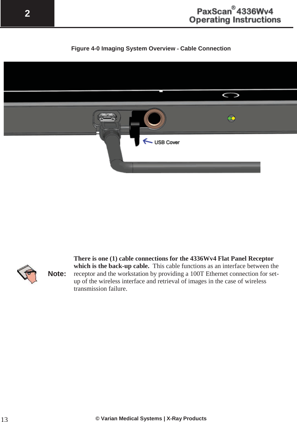  2   © Varian Medical Systems | X-Ray Products 13 Figure 4-0 Imaging System Overview – Cable Connection            Note: There is one (1) cable connections for the 4336Wv4 Flat Panel Receptor which is the back-up cable.  This cable functions as an interface between the receptor and the workstation by providing a 100T Ethernet connection for set-up of the wireless interface and retrieval of images in the case of wireless transmission failure.               