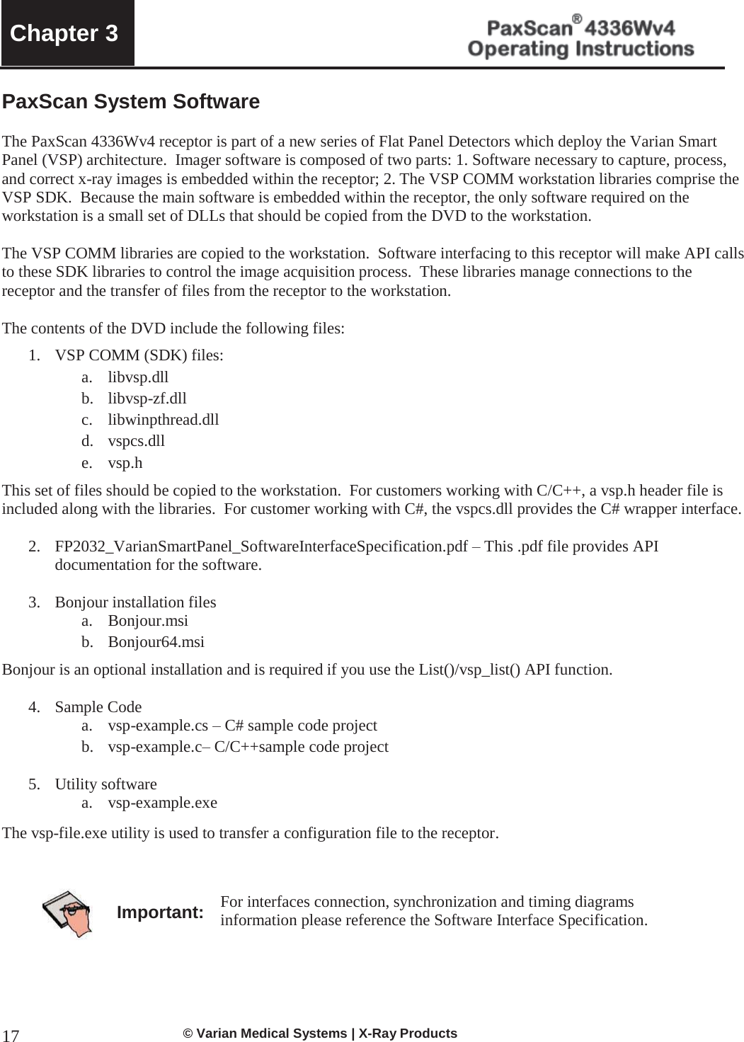  Chapter 3     © Varian Medical Systems | X-Ray Products 17PaxScan System Software   The PaxScan 4336Wv4 receptor is part of a new series of Flat Panel Detectors which deploy the Varian Smart Panel (VSP) architecture.  Imager software is composed of two parts: 1. Software necessary to capture, process, and correct x-ray images is embedded within the receptor; 2. The VSP COMM workstation libraries comprise the VSP SDK.  Because the main software is embedded within the receptor, the only software required on the workstation is a small set of DLLs that should be copied from the DVD to the workstation.  The VSP COMM libraries are copied to the workstation.  Software interfacing to this receptor will make API calls to these SDK libraries to control the image acquisition process.  These libraries manage connections to the receptor and the transfer of files from the receptor to the workstation.  The contents of the DVD include the following files: 1. VSP COMM (SDK) files:  a. libvsp.dll b. libvsp-zf.dll c. libwinpthread.dll d. vspcs.dll e. vsp.h This set of files should be copied to the workstation.  For customers working with C/C++, a vsp.h header file is included along with the libraries.  For customer working with C#, the vspcs.dll provides the C# wrapper interface.  2. FP2032_VarianSmartPanel_SoftwareInterfaceSpecification.pdf – This .pdf file provides API documentation for the software.  3. Bonjour installation files a. Bonjour.msi b. Bonjour64.msi Bonjour is an optional installation and is required if you use the List()/vsp_list() API function.    4. Sample Code a. vsp-example.cs – C# sample code project  b. vsp-example.c– C/C++sample code project  5. Utility software a. vsp-example.exe The vsp-file.exe utility is used to transfer a configuration file to the receptor.      Important: For interfaces connection, synchronization and timing diagrams information please reference the Software Interface Specification.   