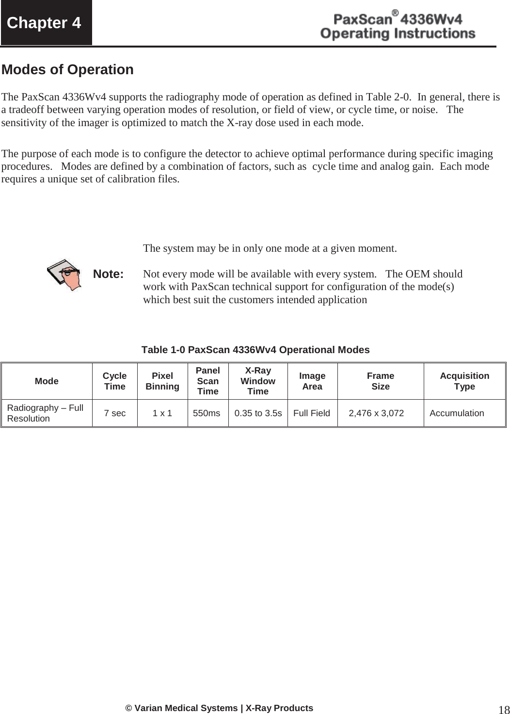  Chapter 4     © Varian Medical Systems | X-Ray Products 18 Modes of Operation  The PaxScan 4336Wv4 supports the radiography mode of operation as defined in Table 2-0.  In general, there is a tradeoff between varying operation modes of resolution, or field of view, or cycle time, or noise.   The sensitivity of the imager is optimized to match the X-ray dose used in each mode. The purpose of each mode is to configure the detector to achieve optimal performance during specific imaging procedures.   Modes are defined by a combination of factors, such as  cycle time and analog gain.  Each mode requires a unique set of calibration files.       Note: The system may be in only one mode at a given moment.  Not every mode will be available with every system.   The OEM should work with PaxScan technical support for configuration of the mode(s) which best suit the customers intended application    Table 1-0 PaxScan 4336Wv4 Operational Modes Mode Cycle Time Pixel Binning Panel Scan Time X-Ray Window Time Image Area Frame  Size Acquisition Type Radiography – Full Resolution  7 sec 1 x 1 550ms 0.35 to 3.5s Full Field 2,476 x 3,072 Accumulation                      