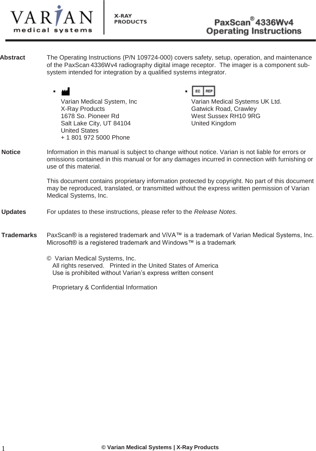  © Varian Medical Systems | X-Ray Products 1 Abstract  The Operating Instructions (P/N 109724-000) covers safety, setup, operation, and maintenance of the PaxScan 4336Wv4 radiography digital image receptor.  The imager is a component sub-system intended for integration by a qualified systems integrator.         Varian Medical System, Inc X-Ray Products 1678 So. Pioneer Rd  Salt Lake City, UT 84104 United States + 1 801 972 5000 Phone    Varian Medical Systems UK Ltd. Gatwick Road, Crawley West Sussex RH10 9RG  United Kingdom       Notice  Information in this manual is subject to change without notice. Varian is not liable for errors or omissions contained in this manual or for any damages incurred in connection with furnishing or use of this material.   This document contains proprietary information protected by copyright. No part of this document may be reproduced, translated, or transmitted without the express written permission of Varian Medical Systems, Inc.  Updates  For updates to these instructions, please refer to the Release Notes.   Trademarks PaxScan® is a registered trademark and ViVA™ is a trademark of Varian Medical Systems, Inc.  Microsoft® is a registered trademark and Windows™ is a trademark  ©  Varian Medical Systems, Inc.   All rights reserved.   Printed in the United States of America  Use is prohibited without Varian’s express written consent    Proprietary &amp; Confidential Information  