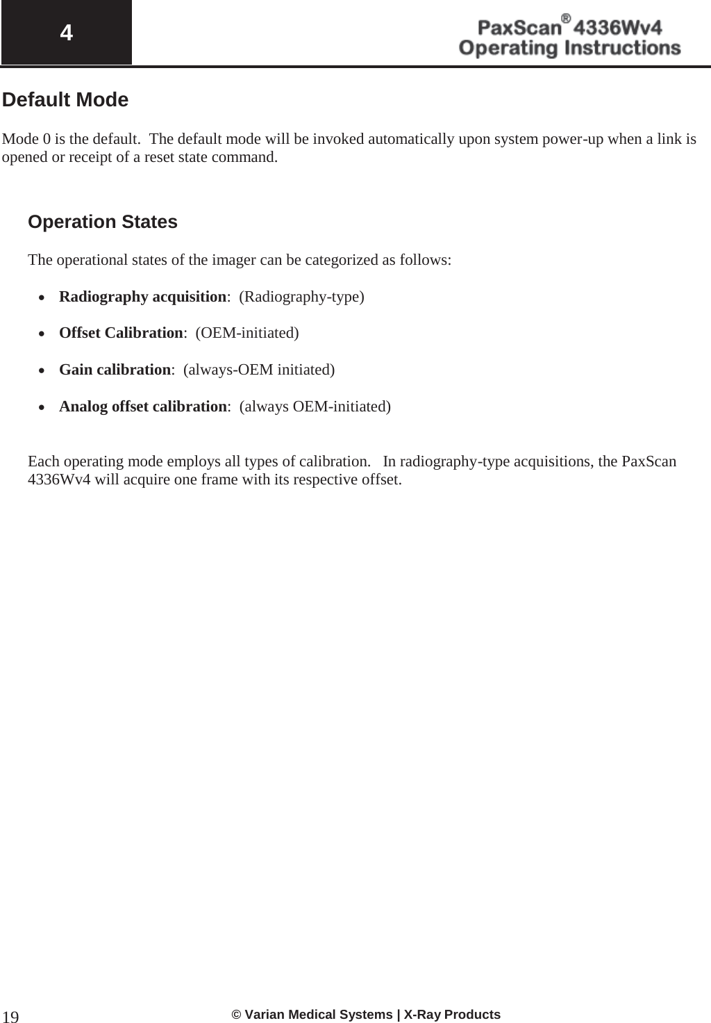  4   © Varian Medical Systems | X-Ray Products 19Default Mode  Mode 0 is the default.  The default mode will be invoked automatically upon system power-up when a link is opened or receipt of a reset state command.    Operation States  The operational states of the imager can be categorized as follows:  x Radiography acquisition:  (Radiography-type)  x Offset Calibration:  (OEM-initiated)  x Gain calibration:  (always-OEM initiated)   x Analog offset calibration:  (always OEM-initiated)   Each operating mode employs all types of calibration.   In radiography-type acquisitions, the PaxScan 4336Wv4 will acquire one frame with its respective offset.    